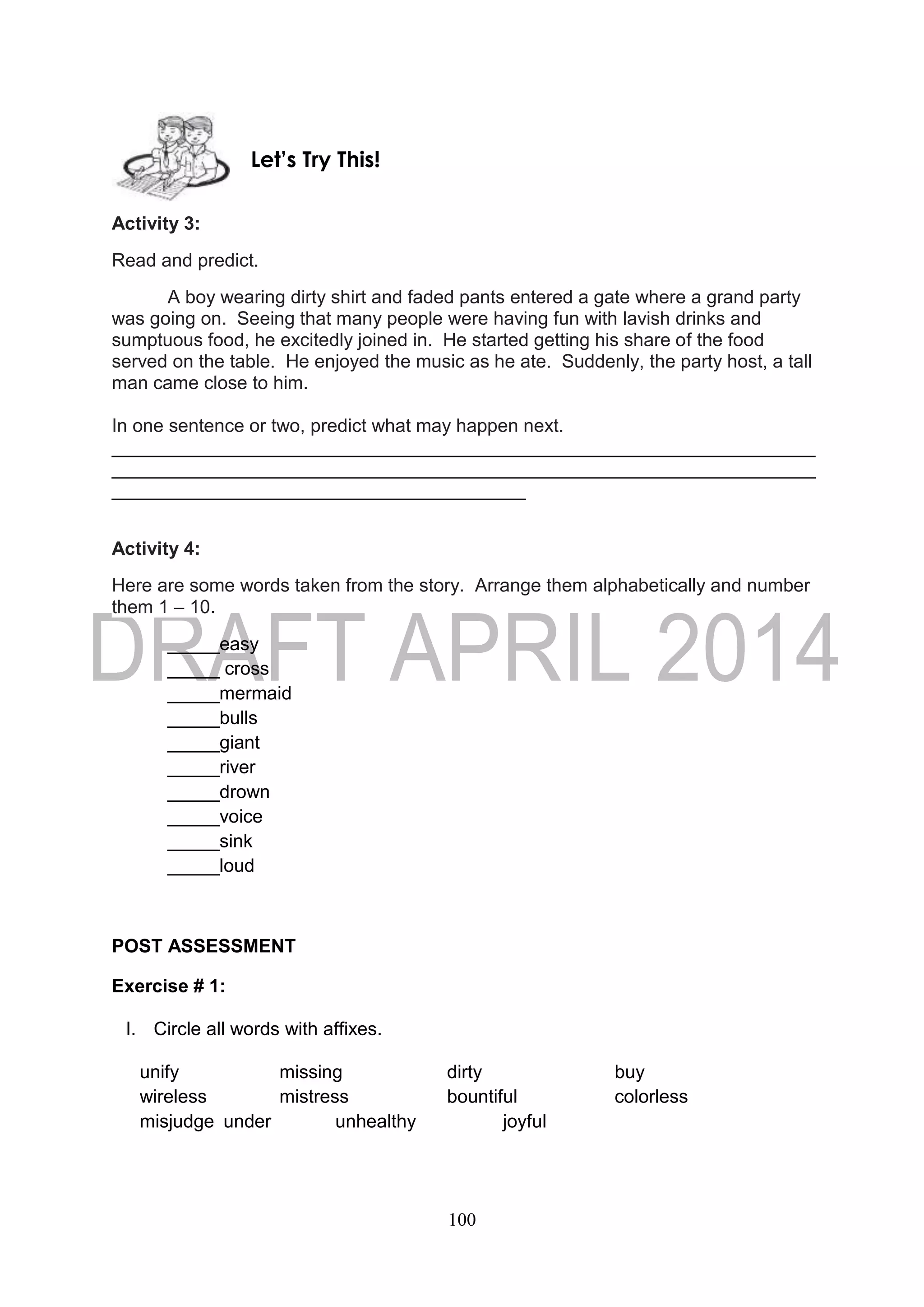 100
Activity 3:
Read and predict.
A boy wearing dirty shirt and faded pants entered a gate where a grand party
was going on. Seeing that many people were having fun with lavish drinks and
sumptuous food, he excitedly joined in. He started getting his share of the food
served on the table. He enjoyed the music as he ate. Suddenly, the party host, a tall
man came close to him.
In one sentence or two, predict what may happen next.
____________________________________________________________________
____________________________________________________________________
________________________________________
Activity 4:
Here are some words taken from the story. Arrange them alphabetically and number
them 1 – 10.
_____easy
_____ cross
_____mermaid
_____bulls
_____giant
_____river
_____drown
_____voice
_____sink
_____loud
POST ASSESSMENT
Exercise # 1:
I. Circle all words with affixes.
unify missing dirty buy
wireless mistress bountiful colorless
misjudge under unhealthy joyful
Let’s Try This!
 