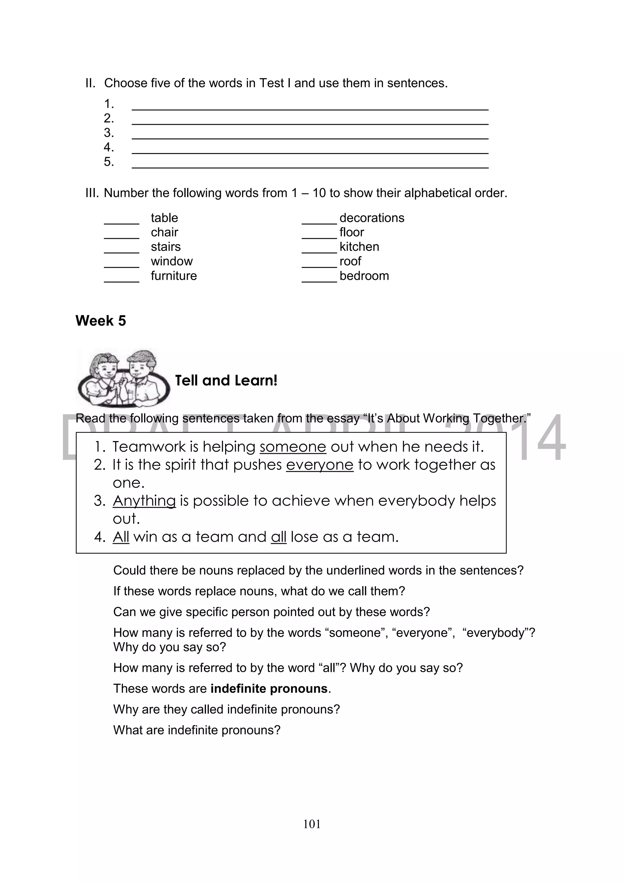 101
II. Choose five of the words in Test I and use them in sentences.
1. ___________________________________________________
2. ___________________________________________________
3. ___________________________________________________
4. ___________________________________________________
5. ___________________________________________________
III. Number the following words from 1 – 10 to show their alphabetical order.
_____ table _____ decorations
_____ chair _____ floor
_____ stairs _____ kitchen
_____ window _____ roof
_____ furniture _____ bedroom
Week 5
Read the following sentences taken from the essay “It’s About Working Together.”
Could there be nouns replaced by the underlined words in the sentences?
If these words replace nouns, what do we call them?
Can we give specific person pointed out by these words?
How many is referred to by the words “someone”, “everyone”, “everybody”?
Why do you say so?
How many is referred to by the word “all”? Why do you say so?
These words are indefinite pronouns.
Why are they called indefinite pronouns?
What are indefinite pronouns?
Tell and Learn!
1. Teamwork is helping someone out when he needs it.
2. It is the spirit that pushes everyone to work together as
one.
3. Anything is possible to achieve when everybody helps
out.
4. All win as a team and all lose as a team.
 