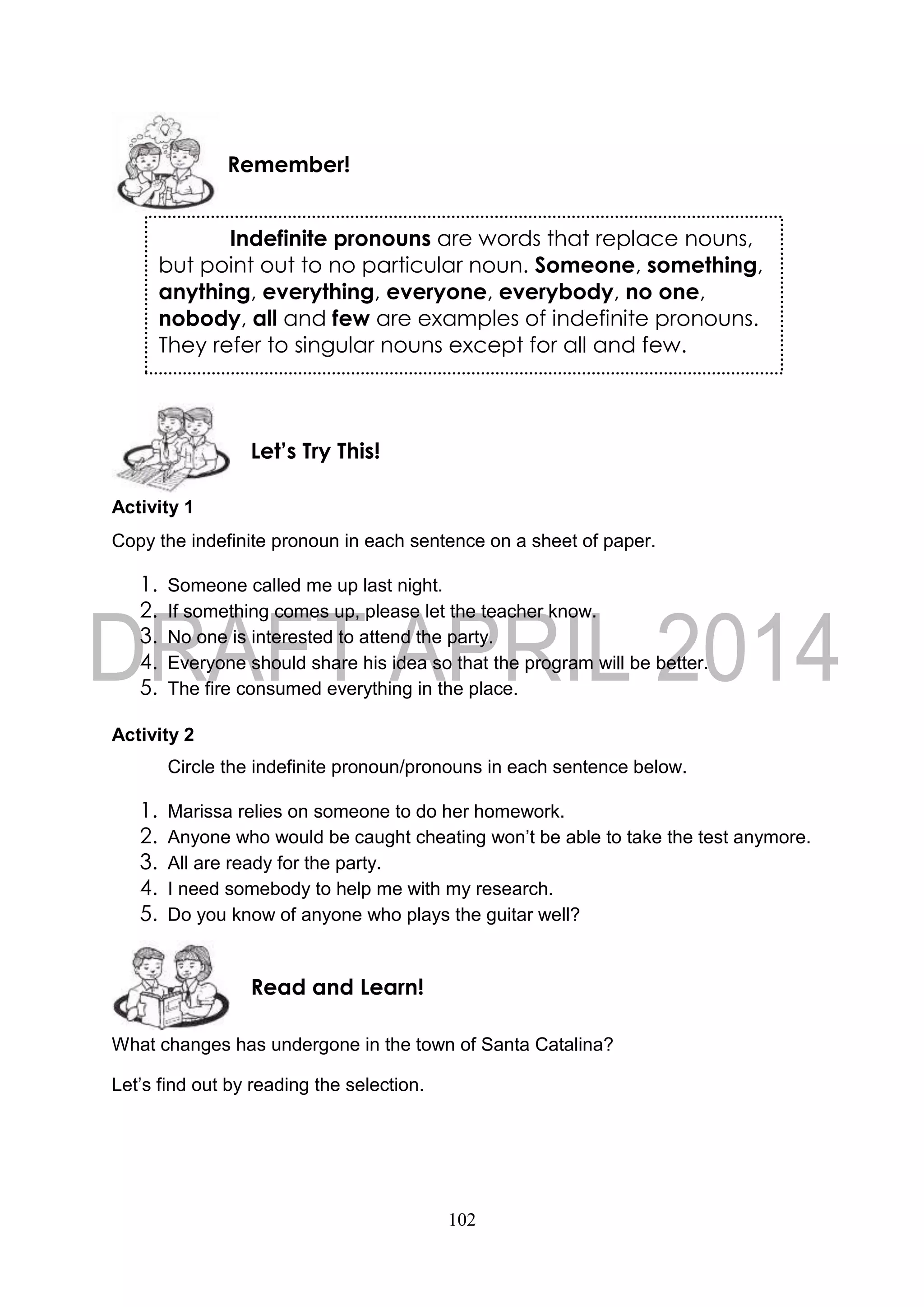 102
Activity 1
Copy the indefinite pronoun in each sentence on a sheet of paper.
1. Someone called me up last night.
2. If something comes up, please let the teacher know.
3. No one is interested to attend the party.
4. Everyone should share his idea so that the program will be better.
5. The fire consumed everything in the place.
Activity 2
Circle the indefinite pronoun/pronouns in each sentence below.
1. Marissa relies on someone to do her homework.
2. Anyone who would be caught cheating won’t be able to take the test anymore.
3. All are ready for the party.
4. I need somebody to help me with my research.
5. Do you know of anyone who plays the guitar well?
What changes has undergone in the town of Santa Catalina?
Let’s find out by reading the selection.
Read and Learn!
Let’s Try This!
Remember!
Indefinite pronouns are words that replace nouns,
but point out to no particular noun. Someone, something,
anything, everything, everyone, everybody, no one,
nobody, all and few are examples of indefinite pronouns.
They refer to singular nouns except for all and few.
 