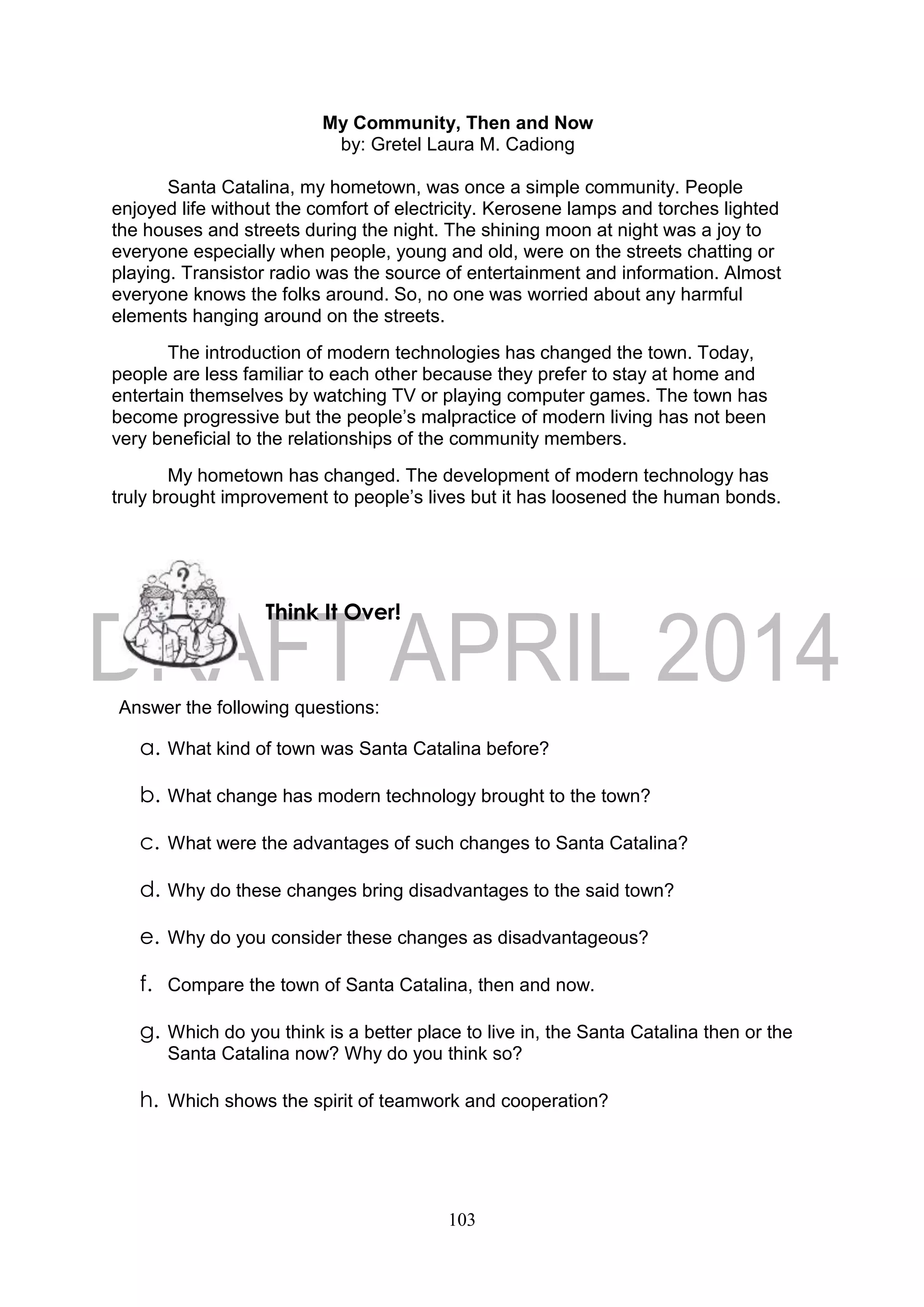 103
My Community, Then and Now
by: Gretel Laura M. Cadiong
Santa Catalina, my hometown, was once a simple community. People
enjoyed life without the comfort of electricity. Kerosene lamps and torches lighted
the houses and streets during the night. The shining moon at night was a joy to
everyone especially when people, young and old, were on the streets chatting or
playing. Transistor radio was the source of entertainment and information. Almost
everyone knows the folks around. So, no one was worried about any harmful
elements hanging around on the streets.
The introduction of modern technologies has changed the town. Today,
people are less familiar to each other because they prefer to stay at home and
entertain themselves by watching TV or playing computer games. The town has
become progressive but the people’s malpractice of modern living has not been
very beneficial to the relationships of the community members.
My hometown has changed. The development of modern technology has
truly brought improvement to people’s lives but it has loosened the human bonds.
Answer the following questions:
a. What kind of town was Santa Catalina before?
b. What change has modern technology brought to the town?
c. What were the advantages of such changes to Santa Catalina?
d. Why do these changes bring disadvantages to the said town?
e. Why do you consider these changes as disadvantageous?
f. Compare the town of Santa Catalina, then and now.
g. Which do you think is a better place to live in, the Santa Catalina then or the
Santa Catalina now? Why do you think so?
h. Which shows the spirit of teamwork and cooperation?
Think It Over!
 