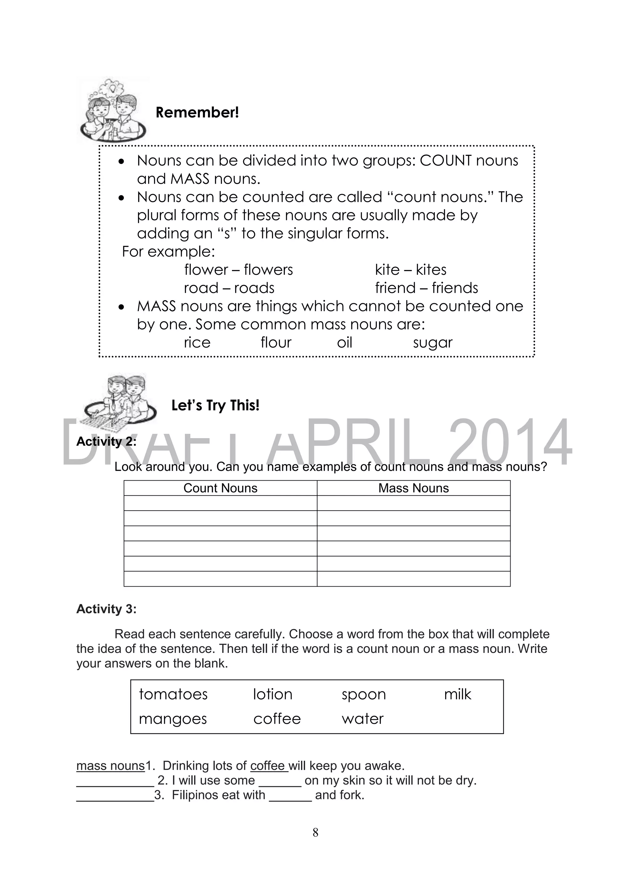 8
Activity 2:
Look around you. Can you name examples of count nouns and mass nouns?
Count Nouns Mass Nouns
Activity 3:
Read each sentence carefully. Choose a word from the box that will complete
the idea of the sentence. Then tell if the word is a count noun or a mass noun. Write
your answers on the blank.
mass nouns1. Drinking lots of coffee will keep you awake.
___________ 2. I will use some ______ on my skin so it will not be dry.
___________3. Filipinos eat with ______ and fork.
Let’s Try This!
Remember!
 Nouns can be divided into two groups: COUNT nouns
and MASS nouns.
 Nouns can be counted are called “count nouns.” The
plural forms of these nouns are usually made by
adding an “s” to the singular forms.
For example:
flower – flowers kite – kites
road – roads friend – friends
 MASS nouns are things which cannot be counted one
by one. Some common mass nouns are:
rice flour oil sugar
tomatoes lotion spoon milk
mangoes coffee water
 