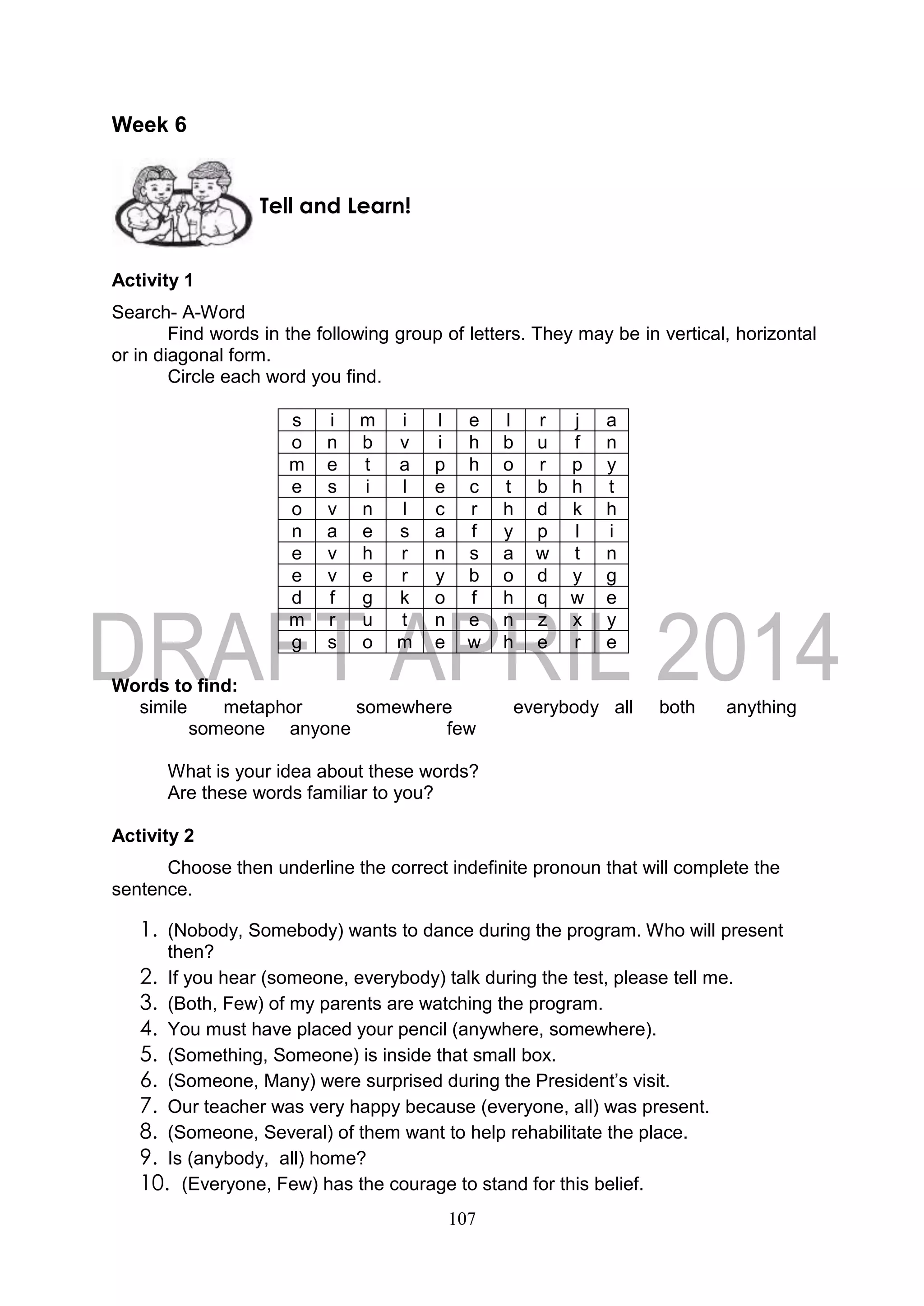 107
Week 6
Activity 1
Search- A-Word
Find words in the following group of letters. They may be in vertical, horizontal
or in diagonal form.
Circle each word you find.
s i m i l e l r j a
o n b v i h b u f n
m e t a p h o r p y
e s i l e c t b h t
o v n l c r h d k h
n a e s a f y p l i
e v h r n s a w t n
e v e r y b o d y g
d f g k o f h q w e
m r u t n e n z x y
g s o m e w h e r e
Words to find:
simile metaphor somewhere everybody all both anything
someone anyone few
What is your idea about these words?
Are these words familiar to you?
Activity 2
Choose then underline the correct indefinite pronoun that will complete the
sentence.
1. (Nobody, Somebody) wants to dance during the program. Who will present
then?
2. If you hear (someone, everybody) talk during the test, please tell me.
3. (Both, Few) of my parents are watching the program.
4. You must have placed your pencil (anywhere, somewhere).
5. (Something, Someone) is inside that small box.
6. (Someone, Many) were surprised during the President’s visit.
7. Our teacher was very happy because (everyone, all) was present.
8. (Someone, Several) of them want to help rehabilitate the place.
9. Is (anybody, all) home?
10. (Everyone, Few) has the courage to stand for this belief.
Tell and Learn!
 