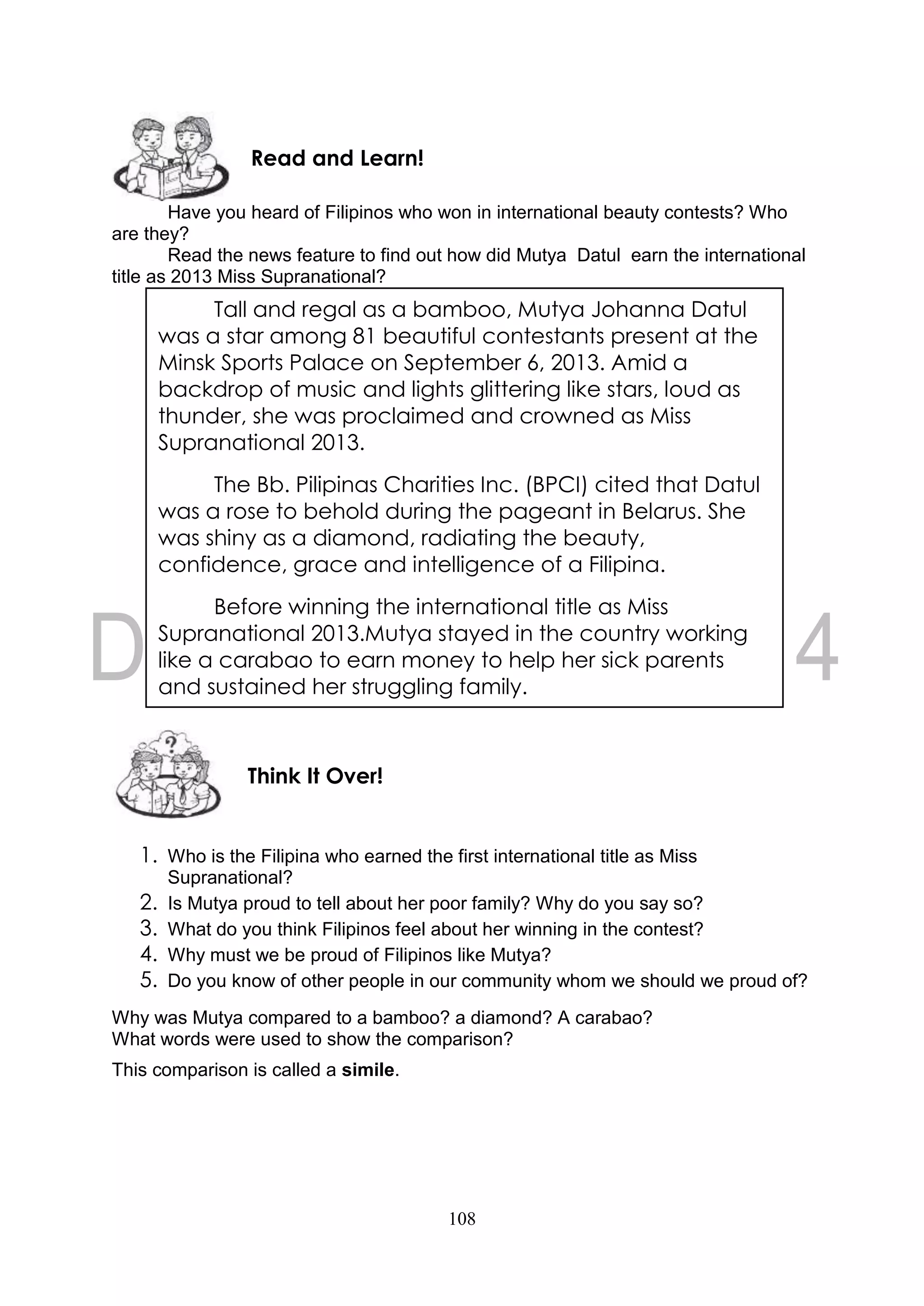 108
Have you heard of Filipinos who won in international beauty contests? Who
are they?
Read the news feature to find out how did Mutya Datul earn the international
title as 2013 Miss Supranational?
1. Who is the Filipina who earned the first international title as Miss
Supranational?
2. Is Mutya proud to tell about her poor family? Why do you say so?
3. What do you think Filipinos feel about her winning in the contest?
4. Why must we be proud of Filipinos like Mutya?
5. Do you know of other people in our community whom we should we proud of?
Why was Mutya compared to a bamboo? a diamond? A carabao?
What words were used to show the comparison?
This comparison is called a simile.
Think It Over!
Read and Learn!
Tall and regal as a bamboo, Mutya Johanna Datul
was a star among 81 beautiful contestants present at the
Minsk Sports Palace on September 6, 2013. Amid a
backdrop of music and lights glittering like stars, loud as
thunder, she was proclaimed and crowned as Miss
Supranational 2013.
The Bb. Pilipinas Charities Inc. (BPCI) cited that Datul
was a rose to behold during the pageant in Belarus. She
was shiny as a diamond, radiating the beauty,
confidence, grace and intelligence of a Filipina.
Before winning the international title as Miss
Supranational 2013.Mutya stayed in the country working
like a carabao to earn money to help her sick parents
and sustained her struggling family.
 