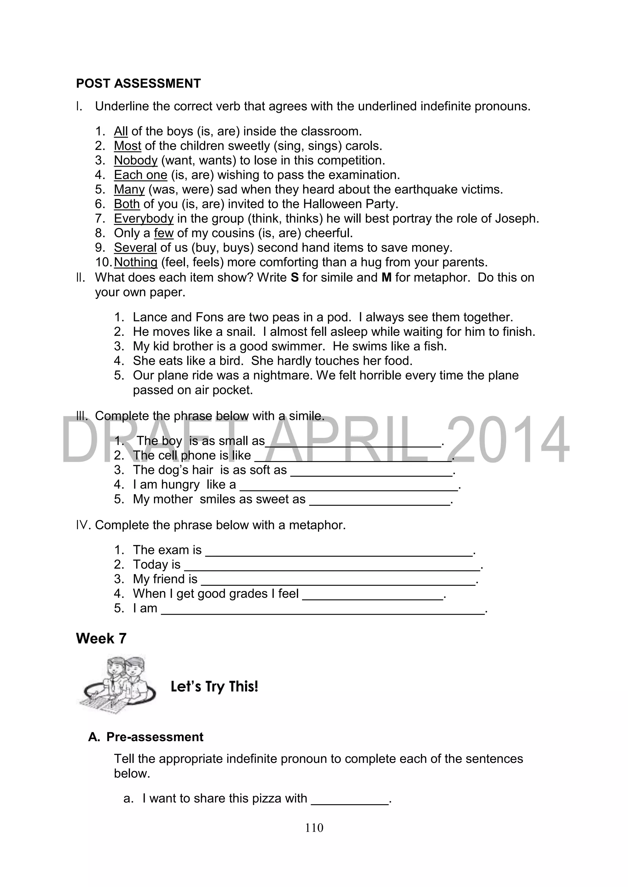 110
POST ASSESSMENT
I. Underline the correct verb that agrees with the underlined indefinite pronouns.
1. All of the boys (is, are) inside the classroom.
2. Most of the children sweetly (sing, sings) carols.
3. Nobody (want, wants) to lose in this competition.
4. Each one (is, are) wishing to pass the examination.
5. Many (was, were) sad when they heard about the earthquake victims.
6. Both of you (is, are) invited to the Halloween Party.
7. Everybody in the group (think, thinks) he will best portray the role of Joseph.
8. Only a few of my cousins (is, are) cheerful.
9. Several of us (buy, buys) second hand items to save money.
10.Nothing (feel, feels) more comforting than a hug from your parents.
II. What does each item show? Write S for simile and M for metaphor. Do this on
your own paper.
1. Lance and Fons are two peas in a pod. I always see them together.
2. He moves like a snail. I almost fell asleep while waiting for him to finish.
3. My kid brother is a good swimmer. He swims like a fish.
4. She eats like a bird. She hardly touches her food.
5. Our plane ride was a nightmare. We felt horrible every time the plane
passed on air pocket.
III. Complete the phrase below with a simile.
1. The boy is as small as_________________________.
2. The cell phone is like ____________________________.
3. The dog’s hair is as soft as _______________________.
4. I am hungry like a _______________________________.
5. My mother smiles as sweet as ____________________.
IV. Complete the phrase below with a metaphor.
1. The exam is ______________________________________.
2. Today is __________________________________________.
3. My friend is _______________________________________.
4. When I get good grades I feel ____________________.
5. I am ______________________________________________.
Week 7
A. Pre-assessment
Tell the appropriate indefinite pronoun to complete each of the sentences
below.
a. I want to share this pizza with ___________.
Let’s Try This!
 