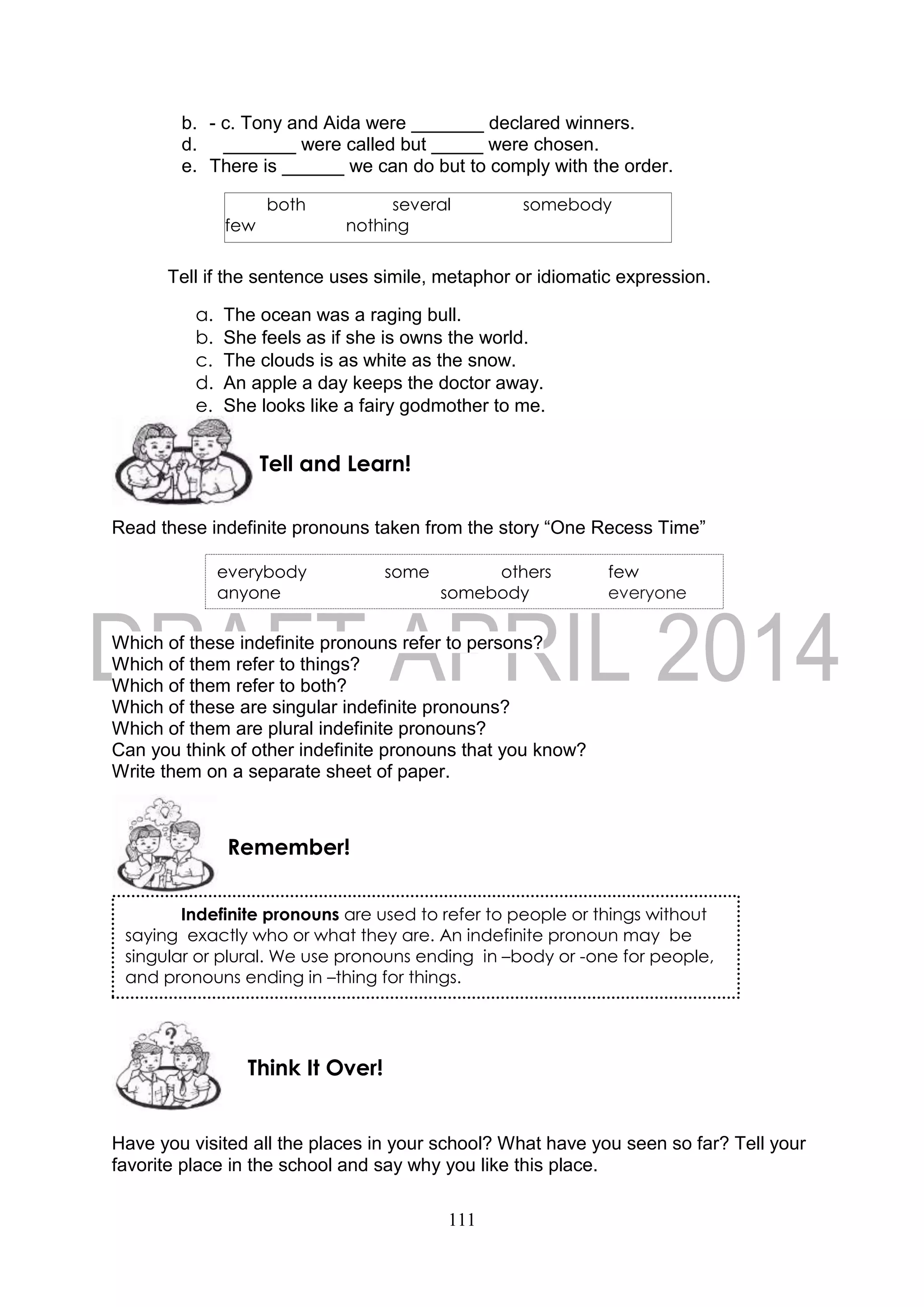 111
b. - c. Tony and Aida were _______ declared winners.
d. _______ were called but _____ were chosen.
e. There is ______ we can do but to comply with the order.
Tell if the sentence uses simile, metaphor or idiomatic expression.
a. The ocean was a raging bull.
b. She feels as if she is owns the world.
c. The clouds is as white as the snow.
d. An apple a day keeps the doctor away.
e. She looks like a fairy godmother to me.
Read these indefinite pronouns taken from the story “One Recess Time”
Which of these indefinite pronouns refer to persons?
Which of them refer to things?
Which of them refer to both?
Which of these are singular indefinite pronouns?
Which of them are plural indefinite pronouns?
Can you think of other indefinite pronouns that you know?
Write them on a separate sheet of paper.
Have you visited all the places in your school? What have you seen so far? Tell your
favorite place in the school and say why you like this place.
Think It Over!
Remember!
Tell and Learn!
both several somebody
few nothing
everybody some others few
anyone somebody everyone
Indefinite pronouns are used to refer to people or things without
saying exactly who or what they are. An indefinite pronoun may be
singular or plural. We use pronouns ending in –body or -one for people,
and pronouns ending in –thing for things.
 