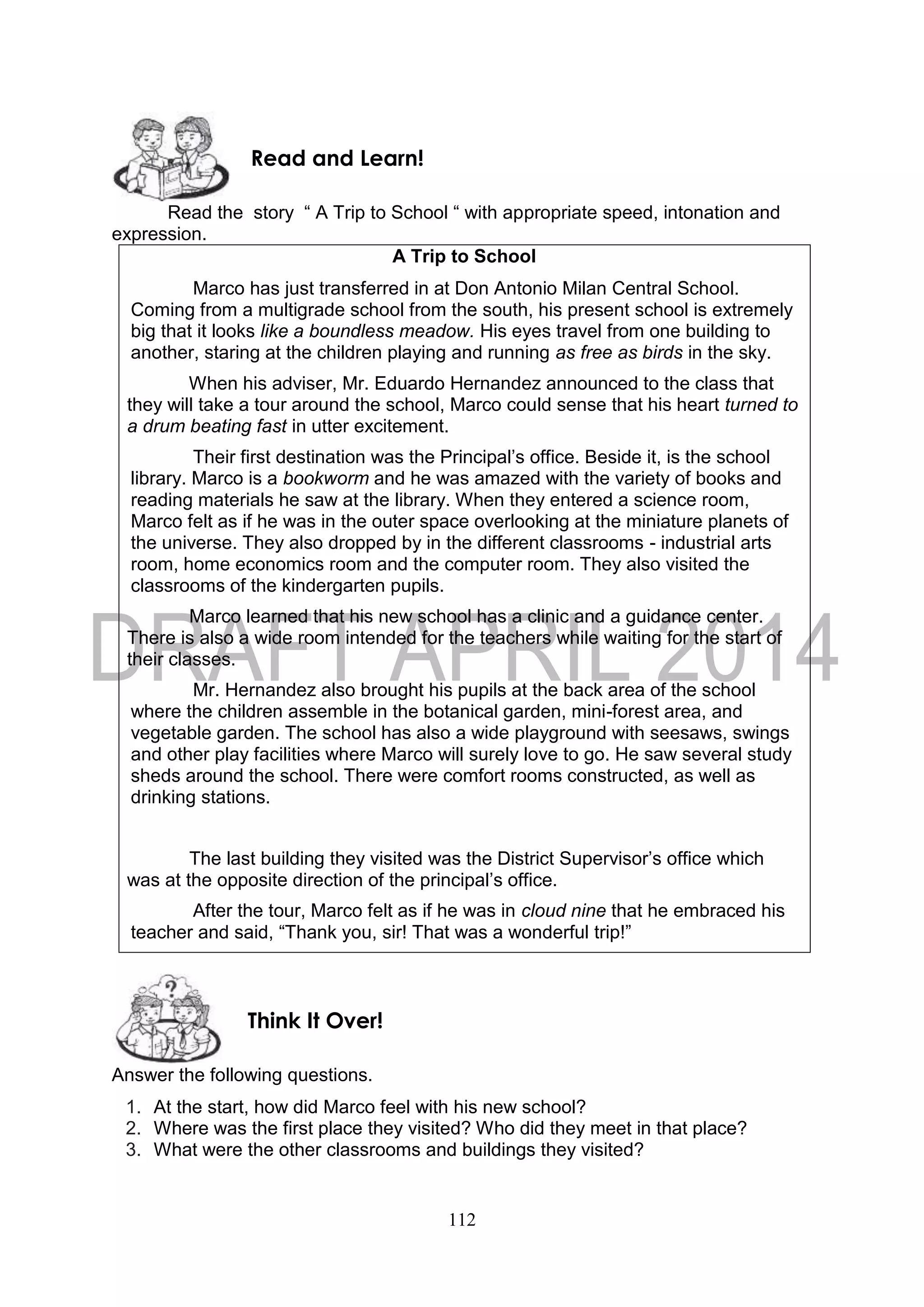 112
Read the story “ A Trip to School “ with appropriate speed, intonation and
expression.
A Trip to School
Marco has just transferred in at Don Antonio Milan Central School.
Coming from a multigrade school from the south, his present school is extremely
big that it looks like a boundless meadow. His eyes travel from one building to
another, staring at the children playing and running as free as birds in the sky.
When his adviser, Mr. Eduardo Hernandez announced to the class that
they will take a tour around the school, Marco could sense that his heart turned to
a drum beating fast in utter excitement.
Their first destination was the Principal’s office. Beside it, is the school
library. Marco is a bookworm and he was amazed with the variety of books and
reading materials he saw at the library. When they entered a science room,
Marco felt as if he was in the outer space overlooking at the miniature planets of
the universe. They also dropped by in the different classrooms - industrial arts
room, home economics room and the computer room. They also visited the
classrooms of the kindergarten pupils.
Marco learned that his new school has a clinic and a guidance center.
There is also a wide room intended for the teachers while waiting for the start of
their classes.
Mr. Hernandez also brought his pupils at the back area of the school
where the children assemble in the botanical garden, mini-forest area, and
vegetable garden. The school has also a wide playground with seesaws, swings
and other play facilities where Marco will surely love to go. He saw several study
sheds around the school. There were comfort rooms constructed, as well as
drinking stations.
The last building they visited was the District Supervisor’s office which
was at the opposite direction of the principal’s office.
After the tour, Marco felt as if he was in cloud nine that he embraced his
teacher and said, “Thank you, sir! That was a wonderful trip!”
Answer the following questions.
1. At the start, how did Marco feel with his new school?
2. Where was the first place they visited? Who did they meet in that place?
3. What were the other classrooms and buildings they visited?
Think It Over!
Read and Learn!
 