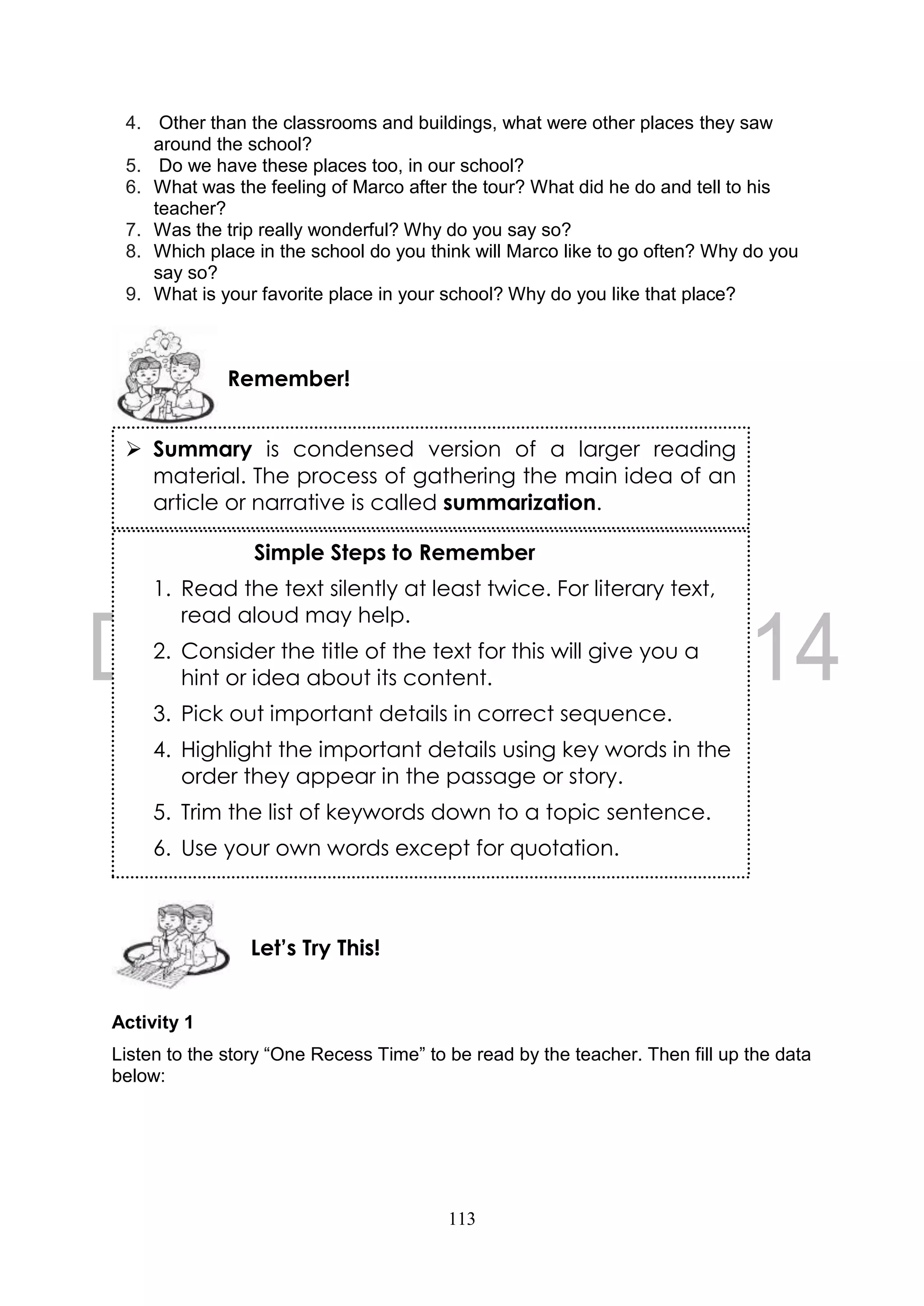 113
4. Other than the classrooms and buildings, what were other places they saw
around the school?
5. Do we have these places too, in our school?
6. What was the feeling of Marco after the tour? What did he do and tell to his
teacher?
7. Was the trip really wonderful? Why do you say so?
8. Which place in the school do you think will Marco like to go often? Why do you
say so?
9. What is your favorite place in your school? Why do you like that place?
Activity 1
Listen to the story “One Recess Time” to be read by the teacher. Then fill up the data
below:
Let’s Try This!
Simple Steps to Remember
1. Read the text silently at least twice. For literary text,
read aloud may help.
2. Consider the title of the text for this will give you a
hint or idea about its content.
3. Pick out important details in correct sequence.
4. Highlight the important details using key words in the
order they appear in the passage or story.
5. Trim the list of keywords down to a topic sentence.
6. Use your own words except for quotation.
Remember!
 Summary is condensed version of a larger reading
material. The process of gathering the main idea of an
article or narrative is called summarization.
Simple Steps to Remember
1. Read the text silently at least twice. For literary
text, read aloud may help.
2. Consider the title of the text for this will give you a
hint or idea about its content.
3. Pick out important details in correct sequence.
4. Highlight the important details using key words in
the order they appear in the passage or story.
5. Trim the list of keywords down to a topic sentence.
6. Use your own words except for quotation.
 