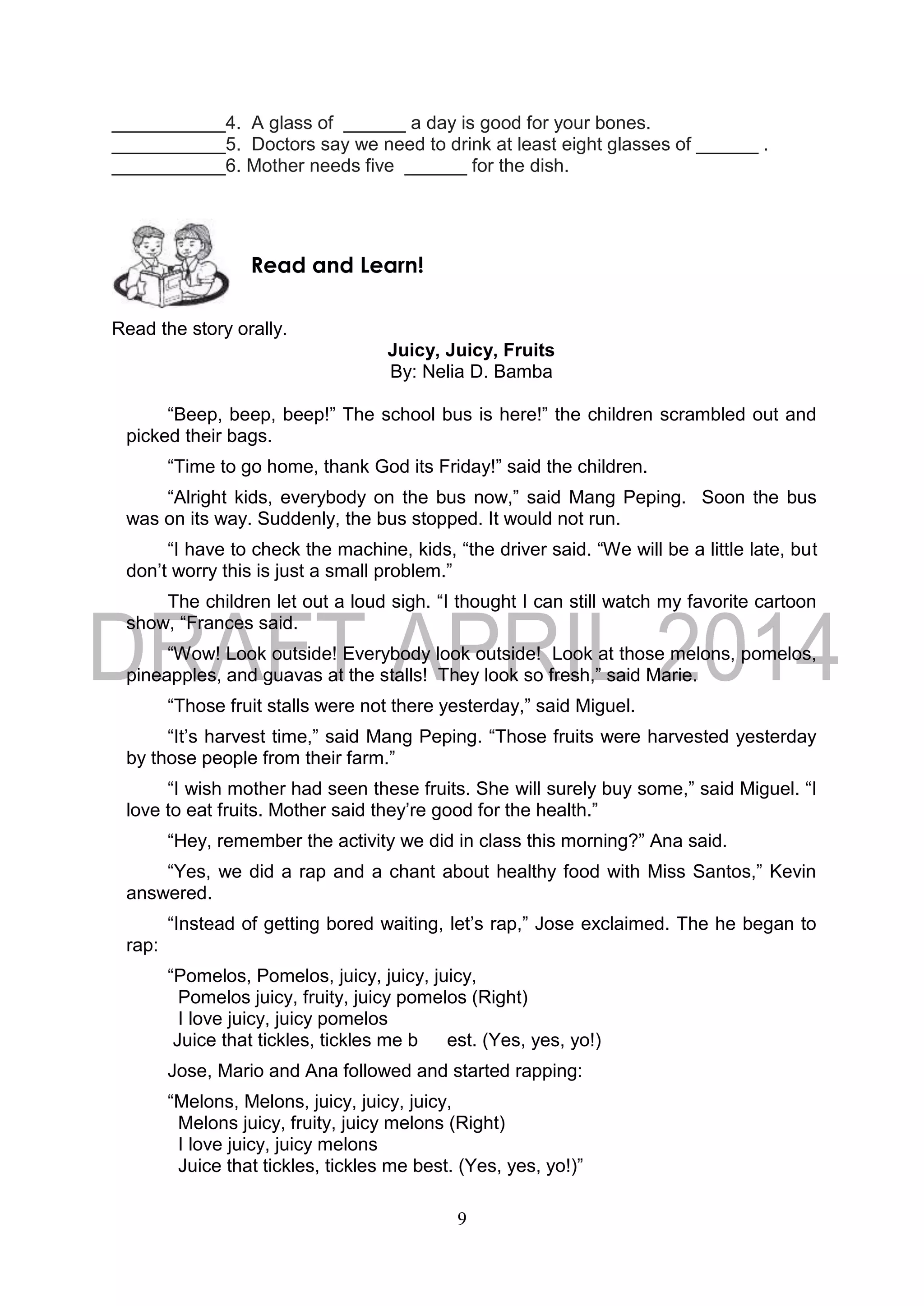 9
___________4. A glass of ______ a day is good for your bones.
___________5. Doctors say we need to drink at least eight glasses of ______ .
___________6. Mother needs five ______ for the dish.
Read the story orally.
Juicy, Juicy, Fruits
By: Nelia D. Bamba
“Beep, beep, beep!” The school bus is here!” the children scrambled out and
picked their bags.
“Time to go home, thank God its Friday!” said the children.
“Alright kids, everybody on the bus now,” said Mang Peping. Soon the bus
was on its way. Suddenly, the bus stopped. It would not run.
“I have to check the machine, kids, “the driver said. “We will be a little late, but
don’t worry this is just a small problem.”
The children let out a loud sigh. “I thought I can still watch my favorite cartoon
show, “Frances said.
“Wow! Look outside! Everybody look outside! Look at those melons, pomelos,
pineapples, and guavas at the stalls! They look so fresh,” said Marie.
“Those fruit stalls were not there yesterday,” said Miguel.
“It’s harvest time,” said Mang Peping. “Those fruits were harvested yesterday
by those people from their farm.”
“I wish mother had seen these fruits. She will surely buy some,” said Miguel. “I
love to eat fruits. Mother said they’re good for the health.”
“Hey, remember the activity we did in class this morning?” Ana said.
“Yes, we did a rap and a chant about healthy food with Miss Santos,” Kevin
answered.
“Instead of getting bored waiting, let’s rap,” Jose exclaimed. The he began to
rap:
“Pomelos, Pomelos, juicy, juicy, juicy,
Pomelos juicy, fruity, juicy pomelos (Right)
I love juicy, juicy pomelos
Juice that tickles, tickles me b est. (Yes, yes, yo!)
Jose, Mario and Ana followed and started rapping:
“Melons, Melons, juicy, juicy, juicy,
Melons juicy, fruity, juicy melons (Right)
I love juicy, juicy melons
Juice that tickles, tickles me best. (Yes, yes, yo!)”
Read and Learn!
 