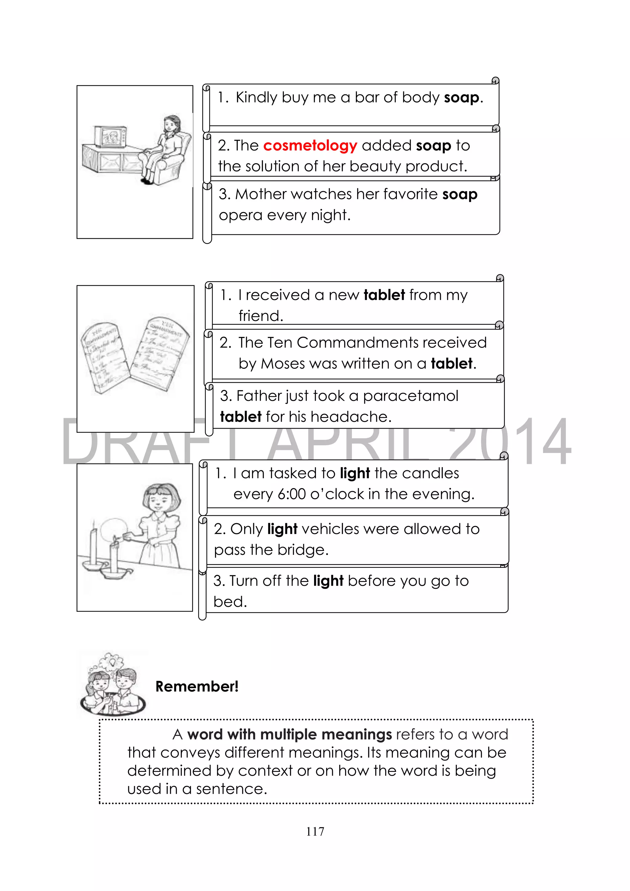 117
1. Kindly buy me a bar of body soap.
3. Mother watches her favorite soap
opera every night.
2. The cosmetology added soap to
the solution of her beauty product.
Remember!
1. I received a new tablet from my
friend.
2. The Ten Commandments received
by Moses was written on a tablet.
3. Father just took a paracetamol
tablet for his headache.
1. I am tasked to light the candles
every 6:00 o’clock in the evening.
3. Turn off the light before you go to
bed.
2. Only light vehicles were allowed to
pass the bridge.
A word with multiple meanings refers to a word
that conveys different meanings. Its meaning can be
determined by context or on how the word is being
used in a sentence.
 