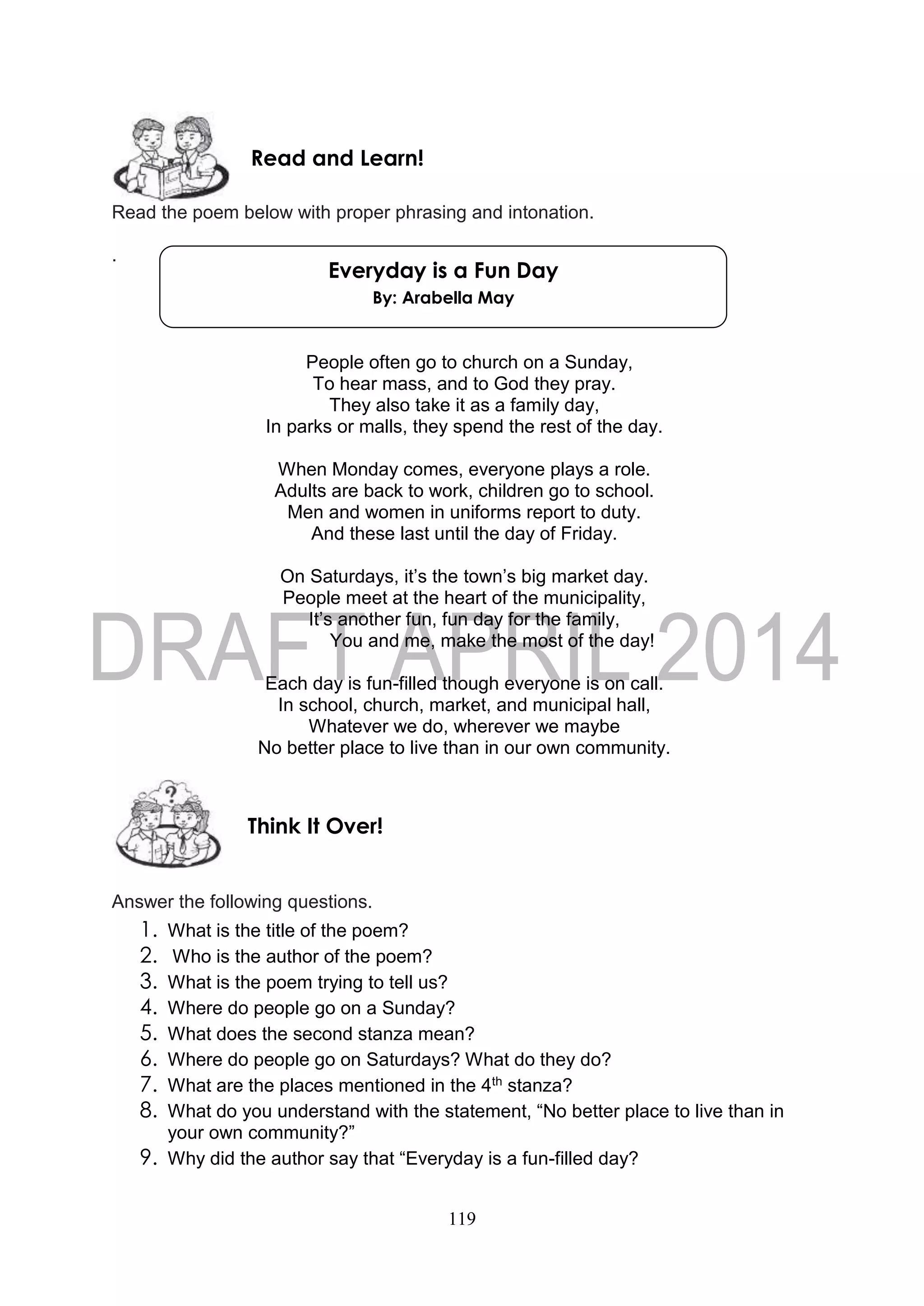 119
Read the poem below with proper phrasing and intonation.
.
People often go to church on a Sunday,
To hear mass, and to God they pray.
They also take it as a family day,
In parks or malls, they spend the rest of the day.
When Monday comes, everyone plays a role.
Adults are back to work, children go to school.
Men and women in uniforms report to duty.
And these last until the day of Friday.
On Saturdays, it’s the town’s big market day.
People meet at the heart of the municipality,
It’s another fun, fun day for the family,
You and me, make the most of the day!
Each day is fun-filled though everyone is on call.
In school, church, market, and municipal hall,
Whatever we do, wherever we maybe
No better place to live than in our own community.
Answer the following questions.
1. What is the title of the poem?
2. Who is the author of the poem?
3. What is the poem trying to tell us?
4. Where do people go on a Sunday?
5. What does the second stanza mean?
6. Where do people go on Saturdays? What do they do?
7. What are the places mentioned in the 4th stanza?
8. What do you understand with the statement, “No better place to live than in
your own community?”
9. Why did the author say that “Everyday is a fun-filled day?
Think It Over!
Read and Learn!
Everyday is a Fun Day
By: Arabella May
 