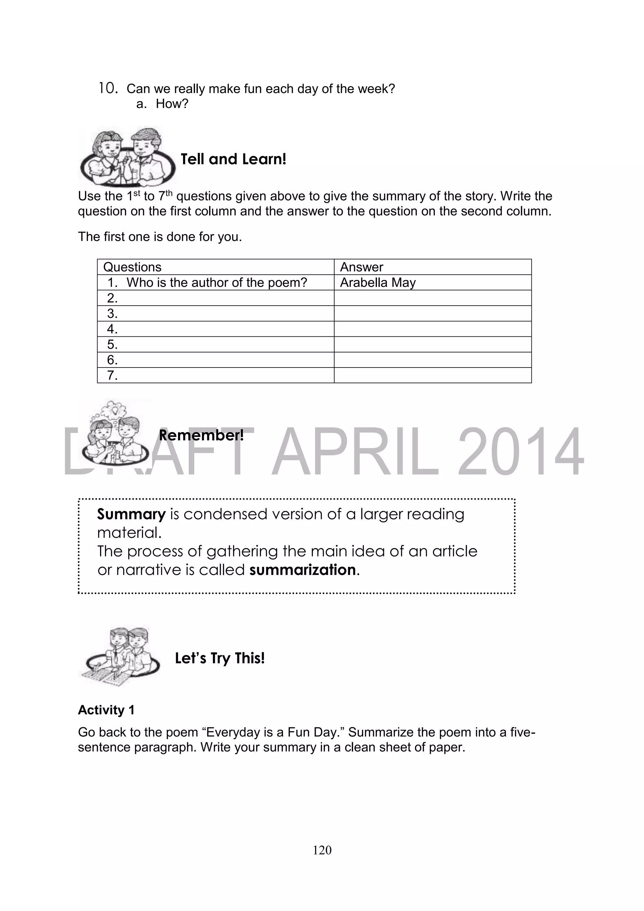 120
10. Can we really make fun each day of the week?
a. How?
Use the 1st to 7th questions given above to give the summary of the story. Write the
question on the first column and the answer to the question on the second column.
The first one is done for you.
Questions Answer
1. Who is the author of the poem? Arabella May
2.
3.
4.
5.
6.
7.
Activity 1
Go back to the poem “Everyday is a Fun Day.” Summarize the poem into a five-
sentence paragraph. Write your summary in a clean sheet of paper.
Let’s Try This!
Remember!
Tell and Learn!
Summary is condensed version of a larger reading
material.
The process of gathering the main idea of an article
or narrative is called summarization.
 