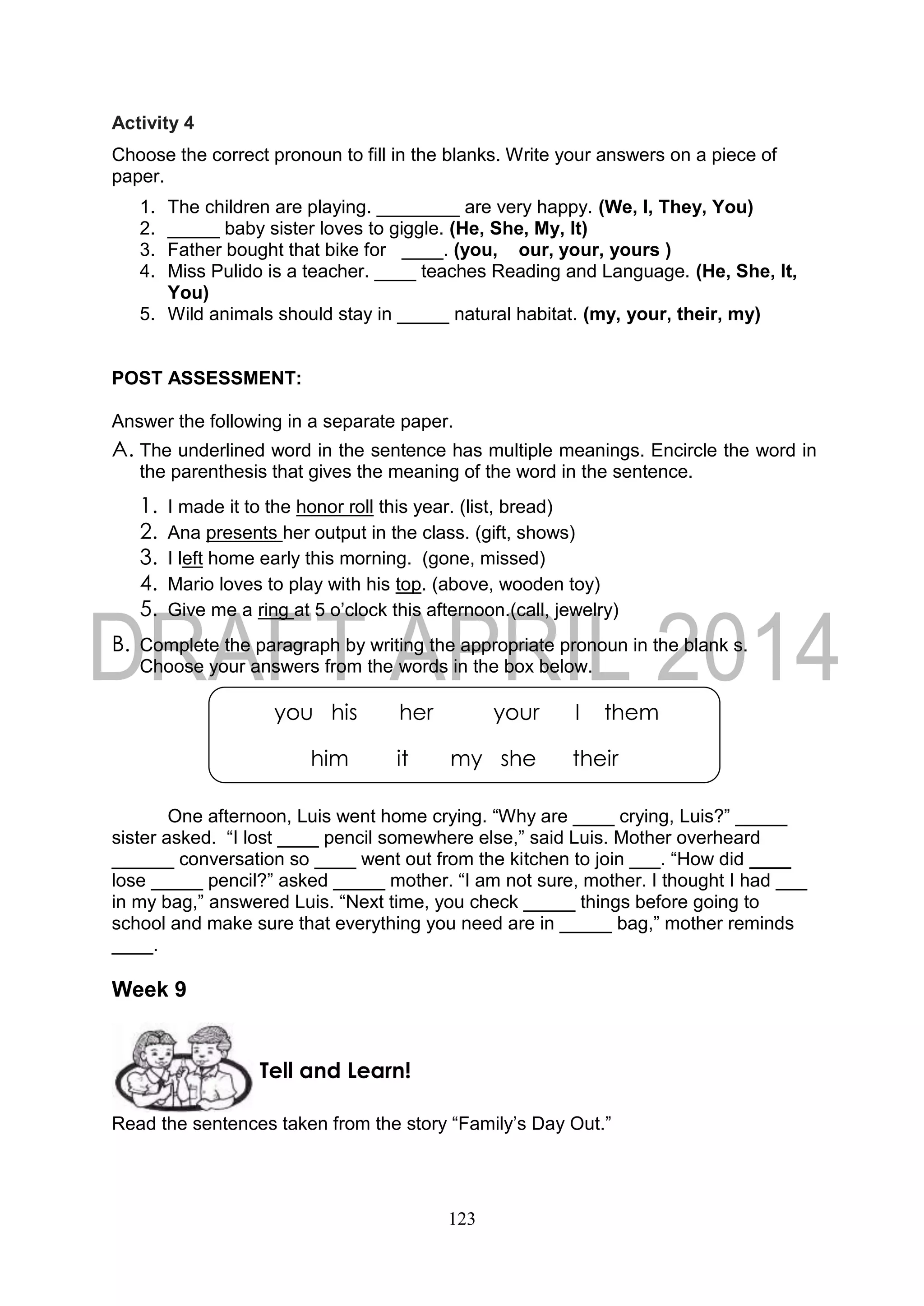 123
Activity 4
Choose the correct pronoun to fill in the blanks. Write your answers on a piece of
paper.
1. The children are playing. ________ are very happy. (We, I, They, You)
2. _____ baby sister loves to giggle. (He, She, My, It)
3. Father bought that bike for ____. (you, our, your, yours )
4. Miss Pulido is a teacher. ____ teaches Reading and Language. (He, She, It,
You)
5. Wild animals should stay in _____ natural habitat. (my, your, their, my)
POST ASSESSMENT:
Answer the following in a separate paper.
A. The underlined word in the sentence has multiple meanings. Encircle the word in
the parenthesis that gives the meaning of the word in the sentence.
1. I made it to the honor roll this year. (list, bread)
2. Ana presents her output in the class. (gift, shows)
3. I left home early this morning. (gone, missed)
4. Mario loves to play with his top. (above, wooden toy)
5. Give me a ring at 5 o’clock this afternoon.(call, jewelry)
B. Complete the paragraph by writing the appropriate pronoun in the blank s.
Choose your answers from the words in the box below.
One afternoon, Luis went home crying. “Why are ____ crying, Luis?” _____
sister asked. “I lost ____ pencil somewhere else,” said Luis. Mother overheard
______ conversation so ____ went out from the kitchen to join ___. “How did ____
lose _____ pencil?” asked _____ mother. “I am not sure, mother. I thought I had ___
in my bag,” answered Luis. “Next time, you check _____ things before going to
school and make sure that everything you need are in _____ bag,” mother reminds
____.
Week 9
Read the sentences taken from the story “Family’s Day Out.”
Tell and Learn!
you his her your I them
him it my she their
their his
 