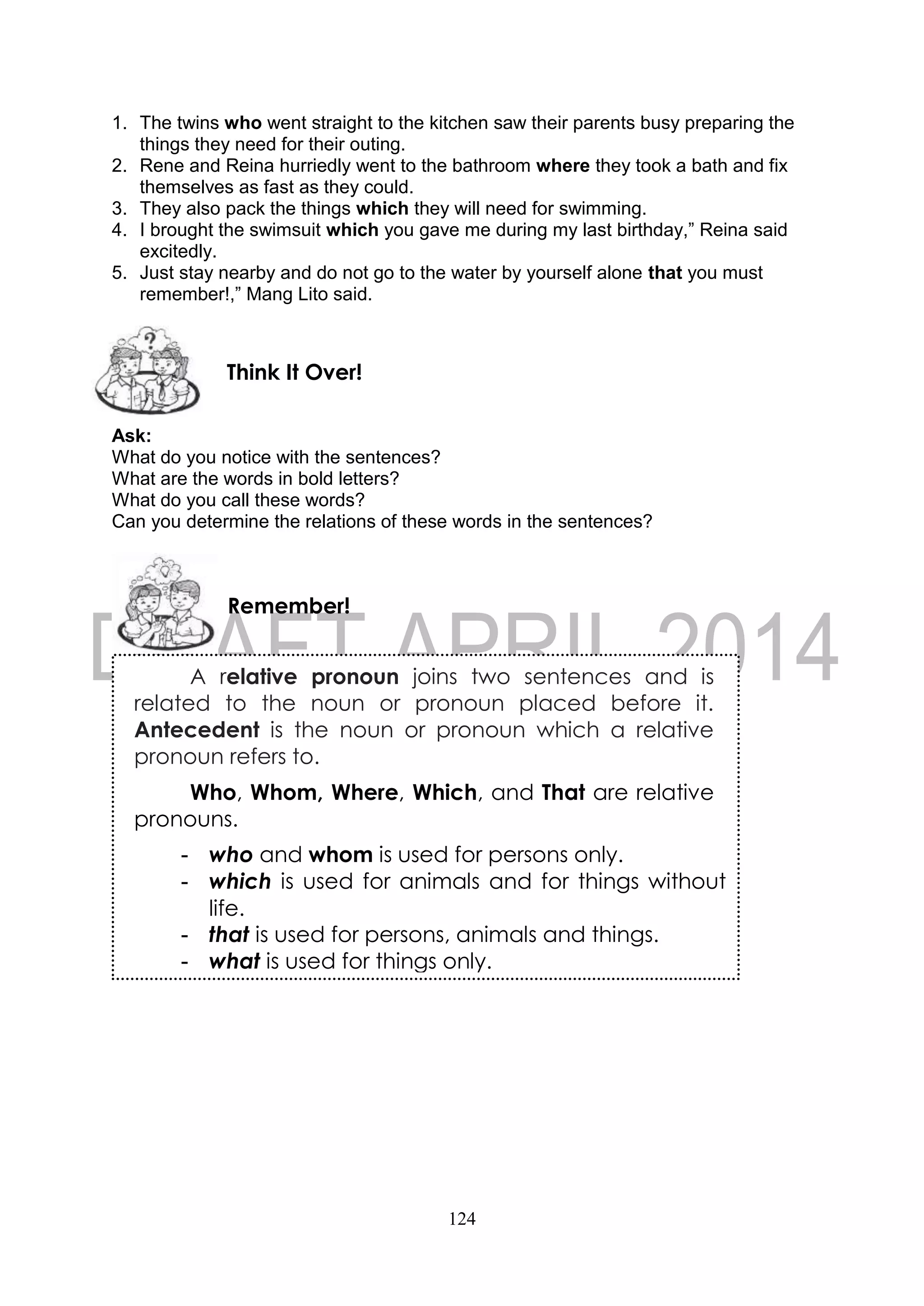 124
1. The twins who went straight to the kitchen saw their parents busy preparing the
things they need for their outing.
2. Rene and Reina hurriedly went to the bathroom where they took a bath and fix
themselves as fast as they could.
3. They also pack the things which they will need for swimming.
4. I brought the swimsuit which you gave me during my last birthday,” Reina said
excitedly.
5. Just stay nearby and do not go to the water by yourself alone that you must
remember!,” Mang Lito said.
Ask:
What do you notice with the sentences?
What are the words in bold letters?
What do you call these words?
Can you determine the relations of these words in the sentences?
Remember!
Think It Over!
A relative pronoun joins two sentences and is
related to the noun or pronoun placed before it.
Antecedent is the noun or pronoun which a relative
pronoun refers to.
Who, Whom, Where, Which, and That are relative
pronouns.
- who and whom is used for persons only.
- which is used for animals and for things without
life.
- that is used for persons, animals and things.
- what is used for things only.
 