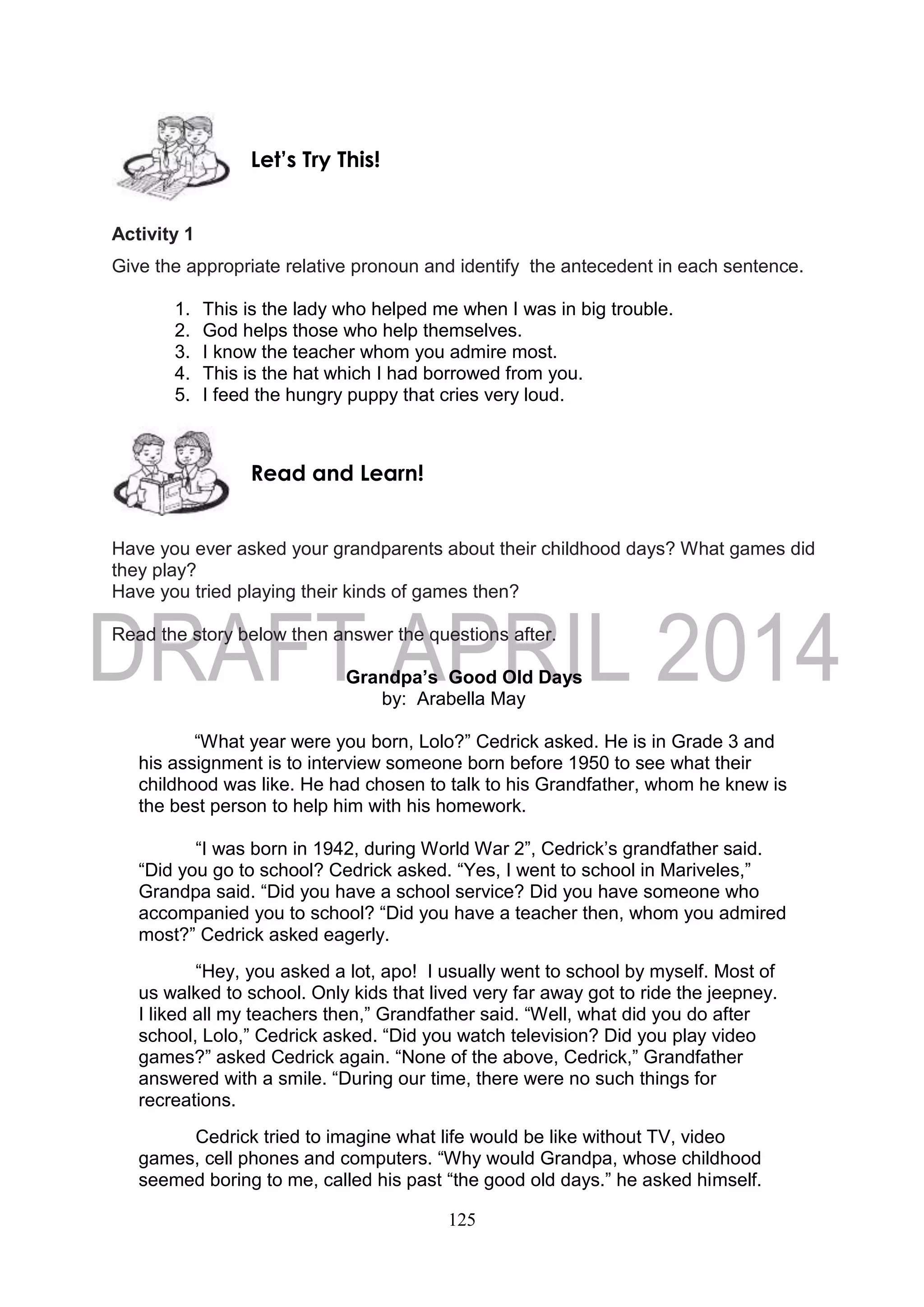 125
Activity 1
Give the appropriate relative pronoun and identify the antecedent in each sentence.
1. This is the lady who helped me when I was in big trouble.
2. God helps those who help themselves.
3. I know the teacher whom you admire most.
4. This is the hat which I had borrowed from you.
5. I feed the hungry puppy that cries very loud.
Have you ever asked your grandparents about their childhood days? What games did
they play?
Have you tried playing their kinds of games then?
Read the story below then answer the questions after.
Grandpa’s Good Old Days
by: Arabella May
“What year were you born, Lolo?” Cedrick asked. He is in Grade 3 and
his assignment is to interview someone born before 1950 to see what their
childhood was like. He had chosen to talk to his Grandfather, whom he knew is
the best person to help him with his homework.
“I was born in 1942, during World War 2”, Cedrick’s grandfather said.
“Did you go to school? Cedrick asked. “Yes, I went to school in Mariveles,”
Grandpa said. “Did you have a school service? Did you have someone who
accompanied you to school? “Did you have a teacher then, whom you admired
most?” Cedrick asked eagerly.
“Hey, you asked a lot, apo! I usually went to school by myself. Most of
us walked to school. Only kids that lived very far away got to ride the jeepney.
I liked all my teachers then,” Grandfather said. “Well, what did you do after
school, Lolo,” Cedrick asked. “Did you watch television? Did you play video
games?” asked Cedrick again. “None of the above, Cedrick,” Grandfather
answered with a smile. “During our time, there were no such things for
recreations.
Cedrick tried to imagine what life would be like without TV, video
games, cell phones and computers. “Why would Grandpa, whose childhood
seemed boring to me, called his past “the good old days.” he asked himself.
Read and Learn!
Let’s Try This!
 