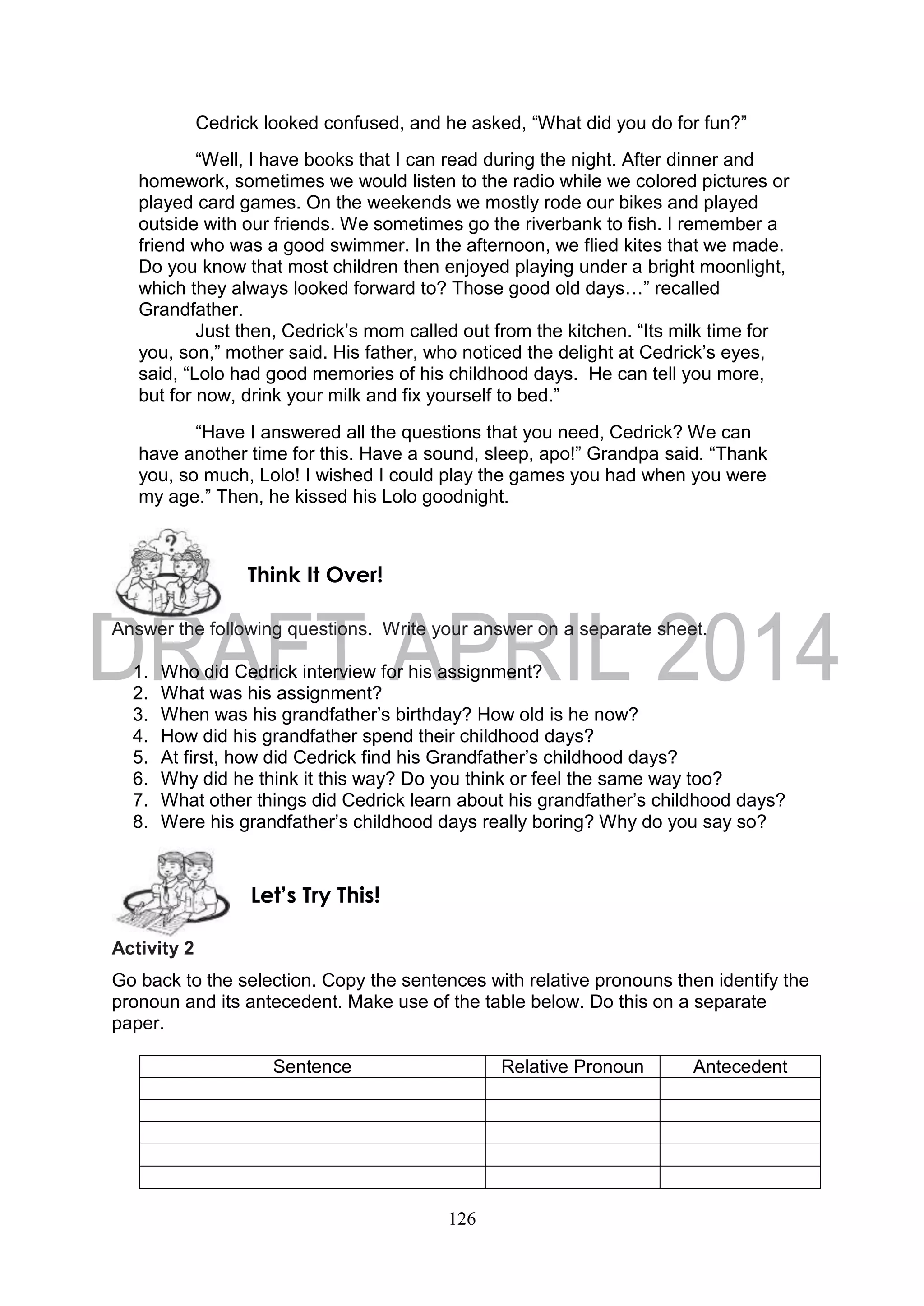 126
Cedrick looked confused, and he asked, “What did you do for fun?”
“Well, I have books that I can read during the night. After dinner and
homework, sometimes we would listen to the radio while we colored pictures or
played card games. On the weekends we mostly rode our bikes and played
outside with our friends. We sometimes go the riverbank to fish. I remember a
friend who was a good swimmer. In the afternoon, we flied kites that we made.
Do you know that most children then enjoyed playing under a bright moonlight,
which they always looked forward to? Those good old days…” recalled
Grandfather.
Just then, Cedrick’s mom called out from the kitchen. “Its milk time for
you, son,” mother said. His father, who noticed the delight at Cedrick’s eyes,
said, “Lolo had good memories of his childhood days. He can tell you more,
but for now, drink your milk and fix yourself to bed.”
“Have I answered all the questions that you need, Cedrick? We can
have another time for this. Have a sound, sleep, apo!” Grandpa said. “Thank
you, so much, Lolo! I wished I could play the games you had when you were
my age.” Then, he kissed his Lolo goodnight.
Answer the following questions. Write your answer on a separate sheet.
1. Who did Cedrick interview for his assignment?
2. What was his assignment?
3. When was his grandfather’s birthday? How old is he now?
4. How did his grandfather spend their childhood days?
5. At first, how did Cedrick find his Grandfather’s childhood days?
6. Why did he think it this way? Do you think or feel the same way too?
7. What other things did Cedrick learn about his grandfather’s childhood days?
8. Were his grandfather’s childhood days really boring? Why do you say so?
Activity 2
Go back to the selection. Copy the sentences with relative pronouns then identify the
pronoun and its antecedent. Make use of the table below. Do this on a separate
paper.
Sentence Relative Pronoun Antecedent
Let’s Try This!
Think It Over!
 