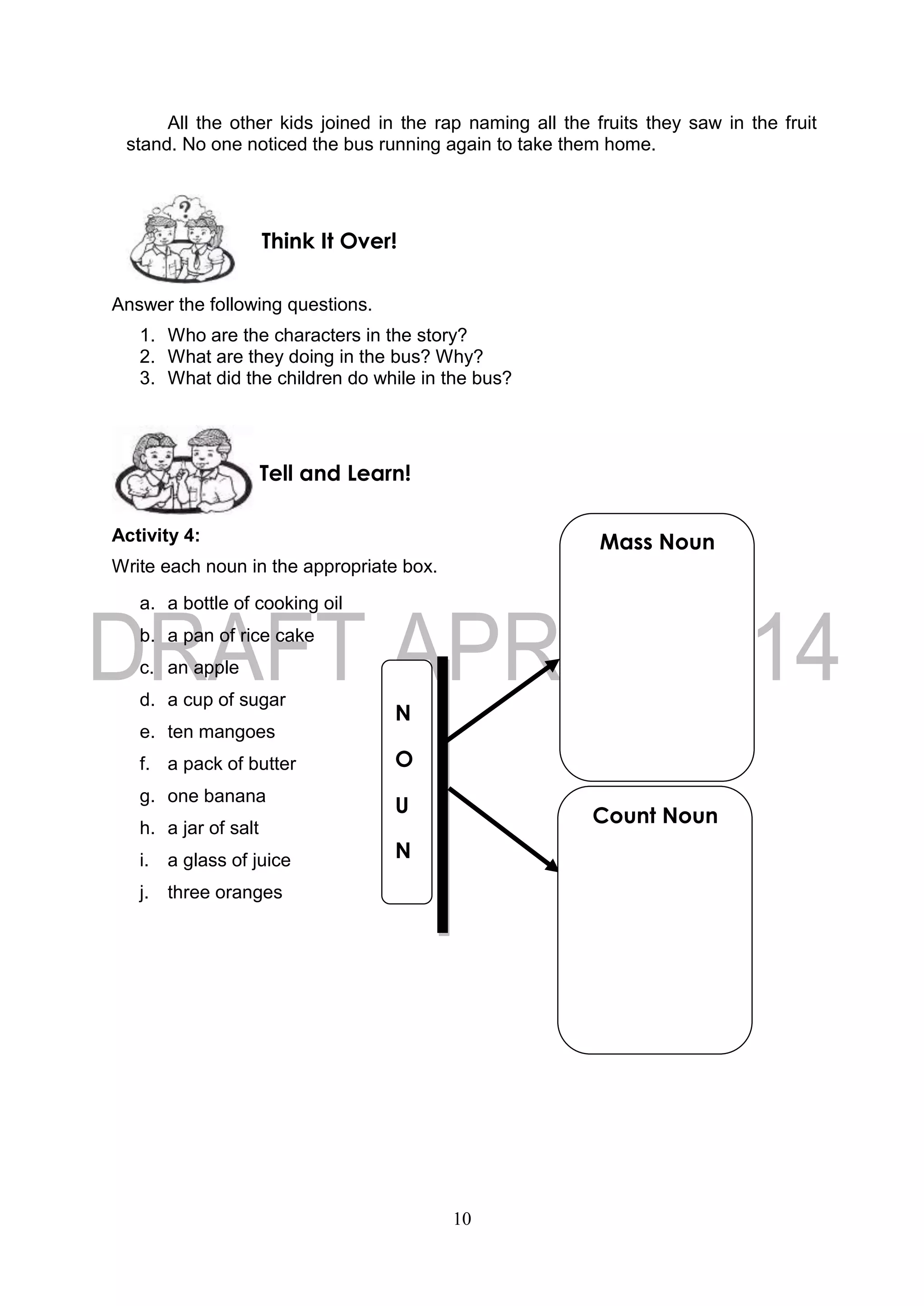 10
All the other kids joined in the rap naming all the fruits they saw in the fruit
stand. No one noticed the bus running again to take them home.
Answer the following questions.
1. Who are the characters in the story?
2. What are they doing in the bus? Why?
3. What did the children do while in the bus?
Activity 4:
Write each noun in the appropriate box.
a. a bottle of cooking oil
b. a pan of rice cake
c. an apple
d. a cup of sugar
e. ten mangoes
f. a pack of butter
g. one banana
h. a jar of salt
i. a glass of juice
j. three oranges
Tell and Learn!
Think It Over!
N
O
U
N
Mass Noun
Count Noun
 