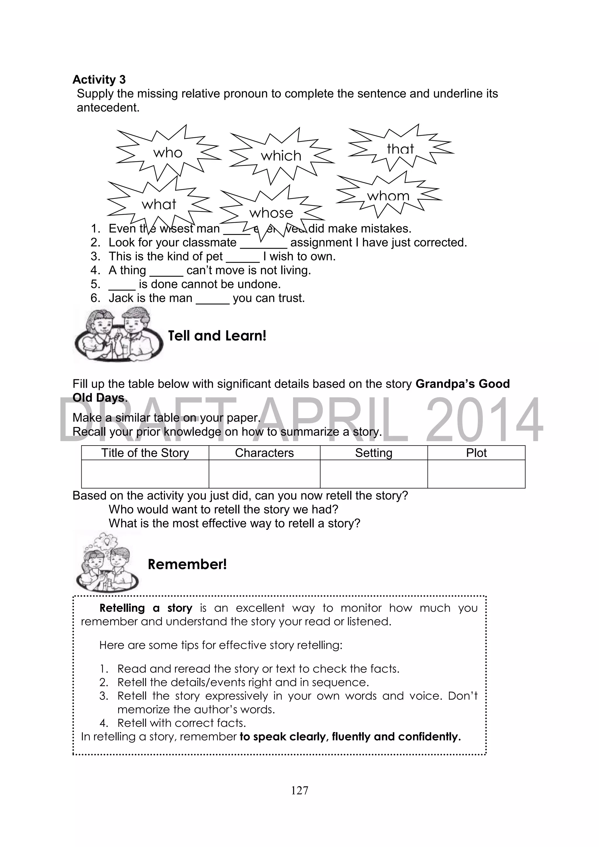 127
Activity 3
Supply the missing relative pronoun to complete the sentence and underline its
antecedent.
1. Even the wisest man ____ ever lived did make mistakes.
2. Look for your classmate _______ assignment I have just corrected.
3. This is the kind of pet _____ I wish to own.
4. A thing _____ can’t move is not living.
5. ____ is done cannot be undone.
6. Jack is the man _____ you can trust.
Fill up the table below with significant details based on the story Grandpa’s Good
Old Days.
Make a similar table on your paper.
Recall your prior knowledge on how to summarize a story.
Title of the Story Characters Setting Plot
Based on the activity you just did, can you now retell the story?
Who would want to retell the story we had?
What is the most effective way to retell a story?
Remember!
Tell and Learn!
Retelling a story is an excellent way to monitor how much you
remember and understand the story your read or listened.
Here are some tips for effective story retelling:
1. Read and reread the story or text to check the facts.
2. Retell the details/events right and in sequence.
3. Retell the story expressively in your own words and voice. Don’t
memorize the author’s words.
4. Retell with correct facts.
In retelling a story, remember to speak clearly, fluently and confidently.
who thatwhich
whom
whose
what
 