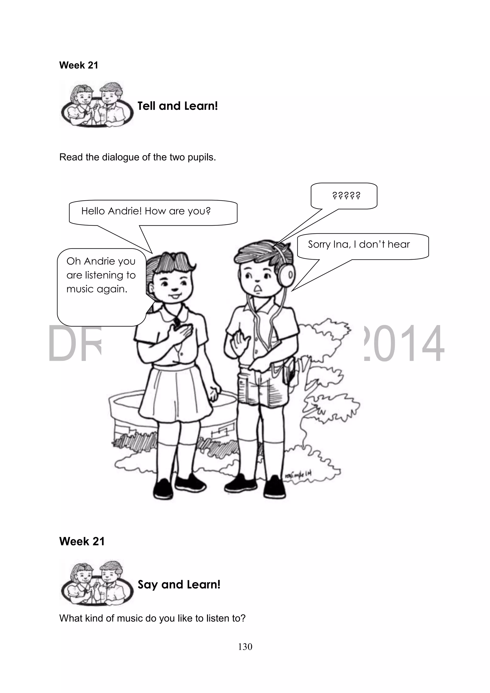 130
Week 21
Read the dialogue of the two pupils.
Week 21
What kind of music do you like to listen to?
Tell and Learn!
Say and Learn!
Hello Andrie! How are you?
Oh Andrie you
are listening to
music again.
Sorry Ina, I don’t hear
you.
?????
 