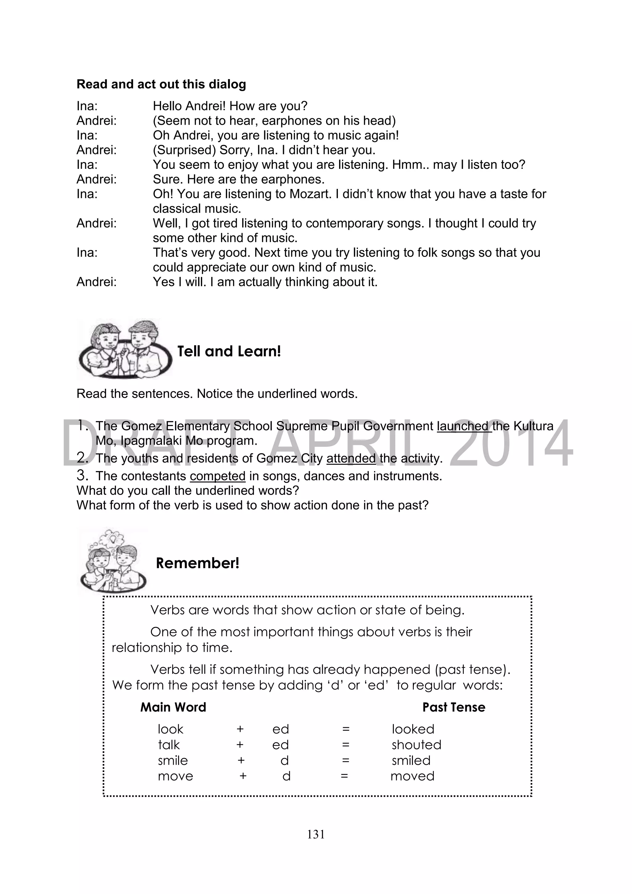 131
Read and act out this dialog
Ina: Hello Andrei! How are you?
Andrei: (Seem not to hear, earphones on his head)
Ina: Oh Andrei, you are listening to music again!
Andrei: (Surprised) Sorry, Ina. I didn’t hear you.
Ina: You seem to enjoy what you are listening. Hmm.. may I listen too?
Andrei: Sure. Here are the earphones.
Ina: Oh! You are listening to Mozart. I didn’t know that you have a taste for
classical music.
Andrei: Well, I got tired listening to contemporary songs. I thought I could try
some other kind of music.
Ina: That’s very good. Next time you try listening to folk songs so that you
could appreciate our own kind of music.
Andrei: Yes I will. I am actually thinking about it.
Read the sentences. Notice the underlined words.
1. The Gomez Elementary School Supreme Pupil Government launched the Kultura
Mo, Ipagmalaki Mo program.
2. The youths and residents of Gomez City attended the activity.
3. The contestants competed in songs, dances and instruments.
What do you call the underlined words?
What form of the verb is used to show action done in the past?
Tell and Learn!
Remember!
Verbs are words that show action or state of being.
One of the most important things about verbs is their
relationship to time.
Verbs tell if something has already happened (past tense).
We form the past tense by adding ‘d’ or ‘ed’ to regular words:
Main Word Past Tense
look + ed = looked
talk + ed = shouted
smile + d = smiled
move + d = moved
 