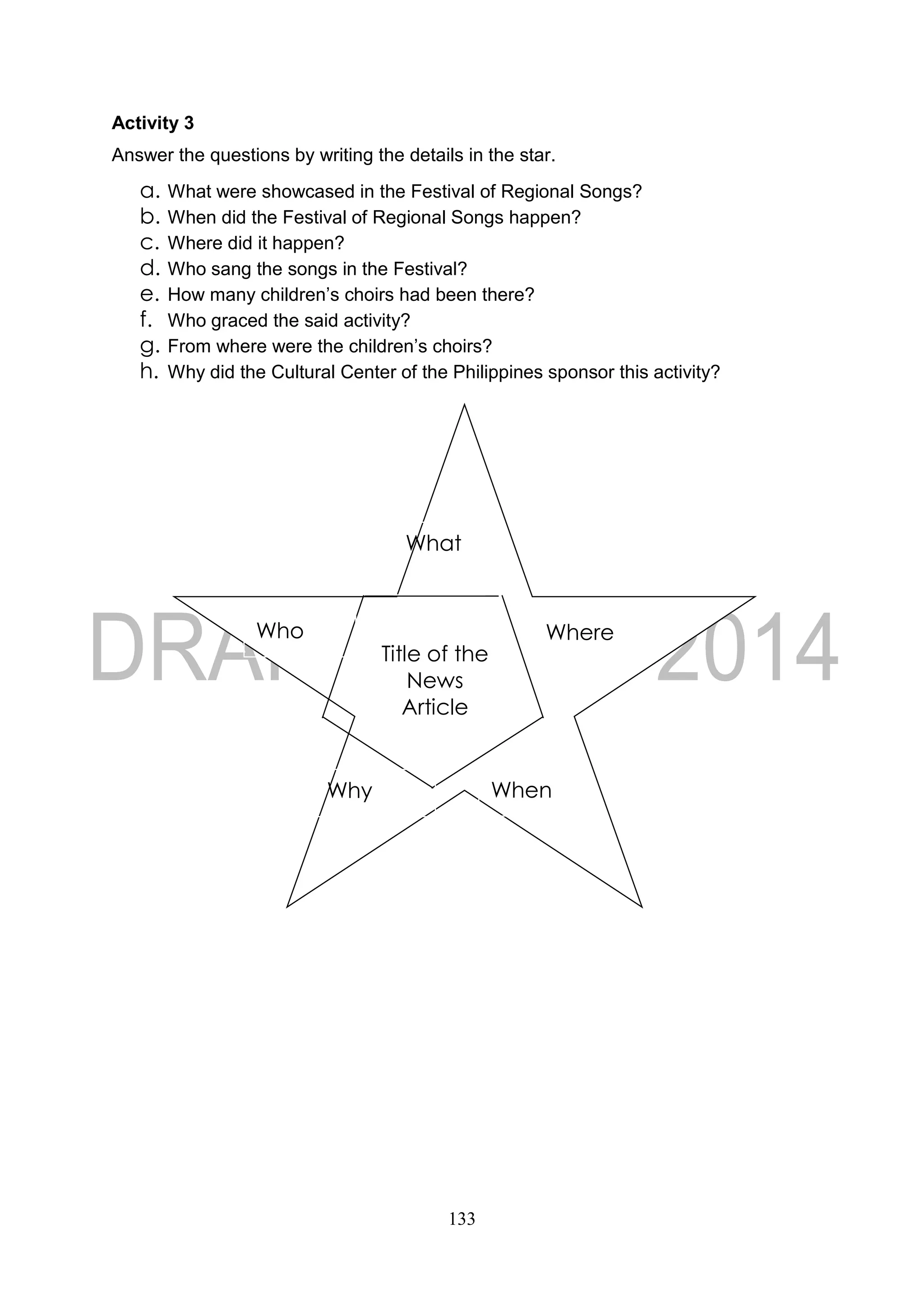 133
Activity 3
Answer the questions by writing the details in the star.
a. What were showcased in the Festival of Regional Songs?
b. When did the Festival of Regional Songs happen?
c. Where did it happen?
d. Who sang the songs in the Festival?
e. How many children’s choirs had been there?
f. Who graced the said activity?
g. From where were the children’s choirs?
h. Why did the Cultural Center of the Philippines sponsor this activity?
Title of the
News
Article
What
Who Where
Why When
 