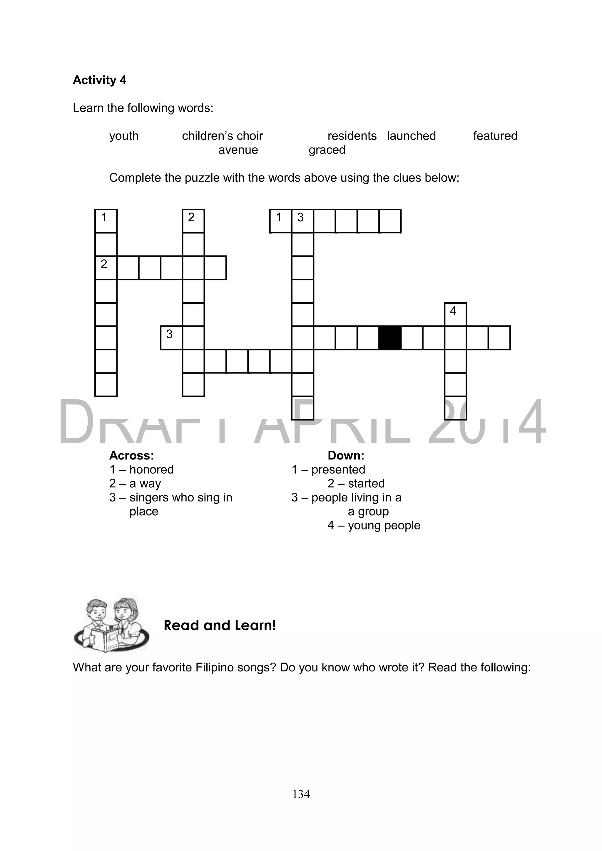 134
Activity 4
Learn the following words:
youth children’s choir residents launched featured
avenue graced
Complete the puzzle with the words above using the clues below:
1 2 1 3
2
4
3
Across: Down:
1 – honored 1 – presented
2 – a way 2 – started
3 – singers who sing in 3 – people living in a
place a group
4 – young people
What are your favorite Filipino songs? Do you know who wrote it? Read the following:
Read and Learn!
 