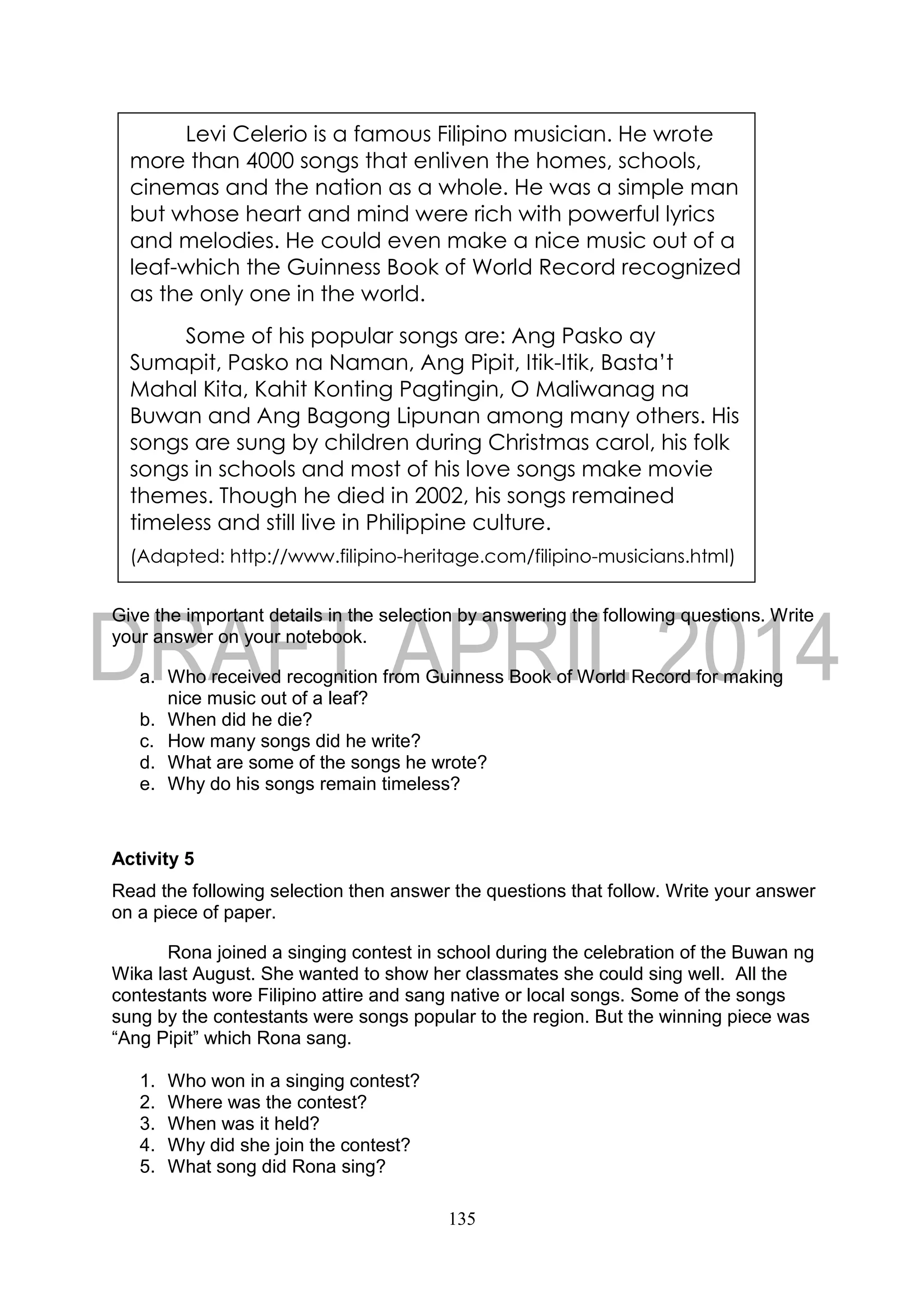 135
Give the important details in the selection by answering the following questions. Write
your answer on your notebook.
a. Who received recognition from Guinness Book of World Record for making
nice music out of a leaf?
b. When did he die?
c. How many songs did he write?
d. What are some of the songs he wrote?
e. Why do his songs remain timeless?
Activity 5
Read the following selection then answer the questions that follow. Write your answer
on a piece of paper.
Rona joined a singing contest in school during the celebration of the Buwan ng
Wika last August. She wanted to show her classmates she could sing well. All the
contestants wore Filipino attire and sang native or local songs. Some of the songs
sung by the contestants were songs popular to the region. But the winning piece was
“Ang Pipit” which Rona sang.
1. Who won in a singing contest?
2. Where was the contest?
3. When was it held?
4. Why did she join the contest?
5. What song did Rona sing?
Levi Celerio is a famous Filipino musician. He wrote
more than 4000 songs that enliven the homes, schools,
cinemas and the nation as a whole. He was a simple man
but whose heart and mind were rich with powerful lyrics
and melodies. He could even make a nice music out of a
leaf-which the Guinness Book of World Record recognized
as the only one in the world.
Some of his popular songs are: Ang Pasko ay
Sumapit, Pasko na Naman, Ang Pipit, Itik-Itik, Basta’t
Mahal Kita, Kahit Konting Pagtingin, O Maliwanag na
Buwan and Ang Bagong Lipunan among many others. His
songs are sung by children during Christmas carol, his folk
songs in schools and most of his love songs make movie
themes. Though he died in 2002, his songs remained
timeless and still live in Philippine culture.
(Adapted: http://www.filipino-heritage.com/filipino-musicians.html)
 
