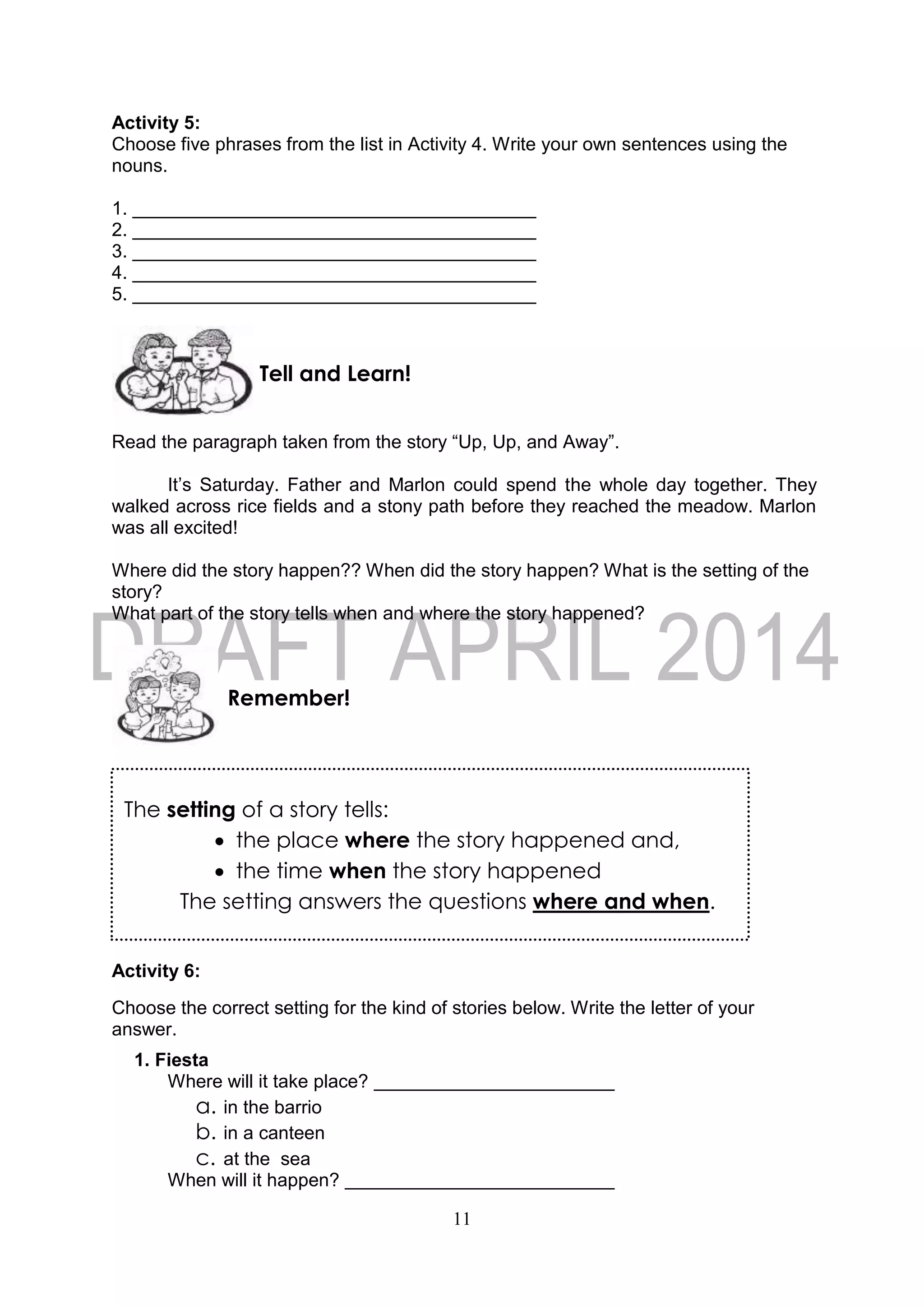 11
The setting of a story tells:
 the place where the story happened and,
 the time when the story happened
The setting answers the questions where and when.
Activity 5:
Choose five phrases from the list in Activity 4. Write your own sentences using the
nouns.
1. _______________________________________
2. _______________________________________
3. _______________________________________
4. _______________________________________
5. _______________________________________
Read the paragraph taken from the story “Up, Up, and Away”.
It’s Saturday. Father and Marlon could spend the whole day together. They
walked across rice fields and a stony path before they reached the meadow. Marlon
was all excited!
Where did the story happen?? When did the story happen? What is the setting of the
story?
What part of the story tells when and where the story happened?
Activity 6:
Choose the correct setting for the kind of stories below. Write the letter of your
answer.
1. Fiesta
Where will it take place?
a. in the barrio
b. in a canteen
c. at the sea
When will it happen?
Remember!
Tell and Learn!
 