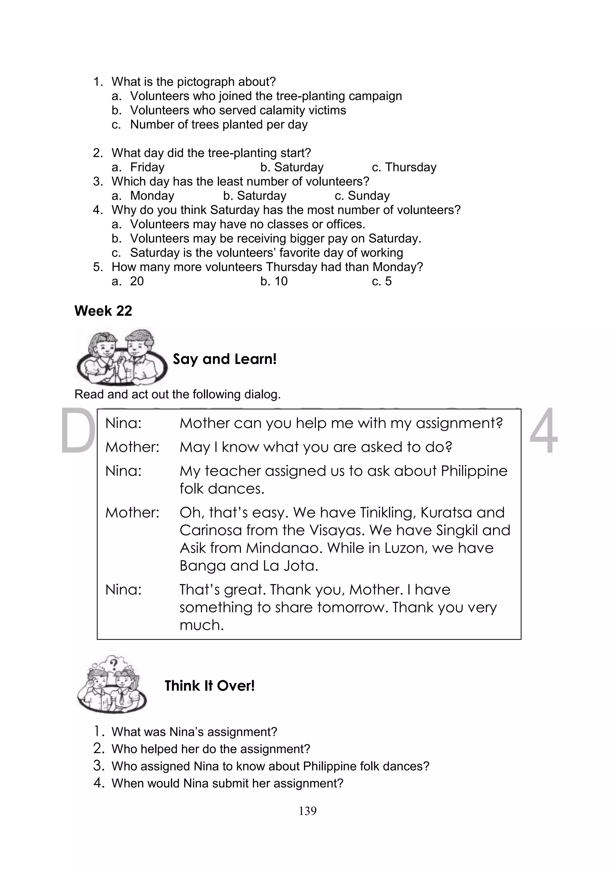 139
1. What is the pictograph about?
a. Volunteers who joined the tree-planting campaign
b. Volunteers who served calamity victims
c. Number of trees planted per day
2. What day did the tree-planting start?
a. Friday b. Saturday c. Thursday
3. Which day has the least number of volunteers?
a. Monday b. Saturday c. Sunday
4. Why do you think Saturday has the most number of volunteers?
a. Volunteers may have no classes or offices.
b. Volunteers may be receiving bigger pay on Saturday.
c. Saturday is the volunteers’ favorite day of working
5. How many more volunteers Thursday had than Monday?
a. 20 b. 10 c. 5
Week 22
Read and act out the following dialog.
1. What was Nina’s assignment?
2. Who helped her do the assignment?
3. Who assigned Nina to know about Philippine folk dances?
4. When would Nina submit her assignment?
Think It Over!
Say and Learn!
Nina: Mother can you help me with my assignment?
Mother: May I know what you are asked to do?
Nina: My teacher assigned us to ask about Philippine
folk dances.
Mother: Oh, that’s easy. We have Tinikling, Kuratsa and
Carinosa from the Visayas. We have Singkil and
Asik from Mindanao. While in Luzon, we have
Banga and La Jota.
Nina: That’s great. Thank you, Mother. I have
something to share tomorrow. Thank you very
much.
 