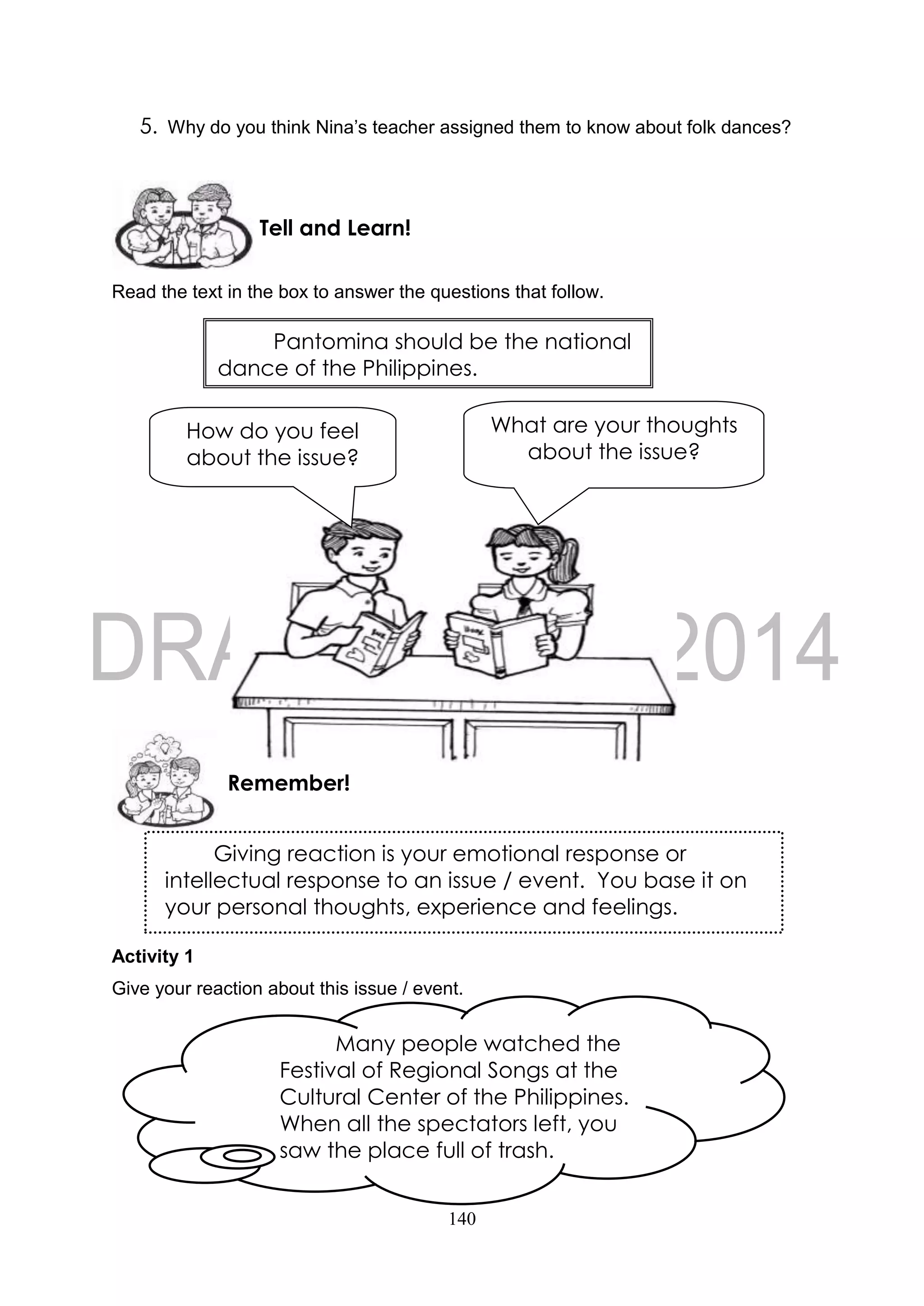 140
5. Why do you think Nina’s teacher assigned them to know about folk dances?
Read the text in the box to answer the questions that follow.
Activity 1
Give your reaction about this issue / event.
Remember!
Tell and Learn!
Giving reaction is your emotional response or
intellectual response to an issue / event. You base it on
your personal thoughts, experience and feelings.
What are your thoughts
about the issue?
How do you feel
about the issue?
Pantomina should be the national
dance of the Philippines.
Many people watched the
Festival of Regional Songs at the
Cultural Center of the Philippines.
When all the spectators left, you
saw the place full of trash.
 