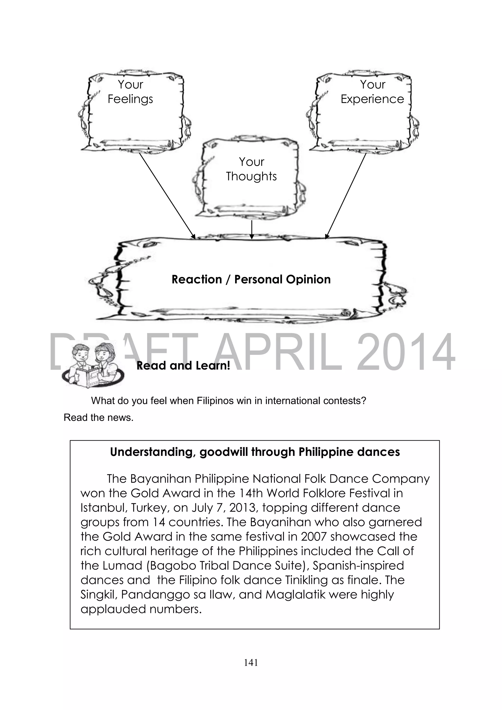 141
What do you feel when Filipinos win in international contests?
Read the news.
Read and Learn!
Understanding, goodwill through Philippine dances
The Bayanihan Philippine National Folk Dance Company
won the Gold Award in the 14th World Folklore Festival in
Istanbul, Turkey, on July 7, 2013, topping different dance
groups from 14 countries. The Bayanihan who also garnered
the Gold Award in the same festival in 2007 showcased the
rich cultural heritage of the Philippines included the Call of
the Lumad (Bagobo Tribal Dance Suite), Spanish-inspired
dances and the Filipino folk dance Tinikling as finale. The
Singkil, Pandanggo sa Ilaw, and Maglalatik were highly
applauded numbers.
Your
Experience
Your
Feelings
Reaction / Personal Opinion
Your
Thoughts
 