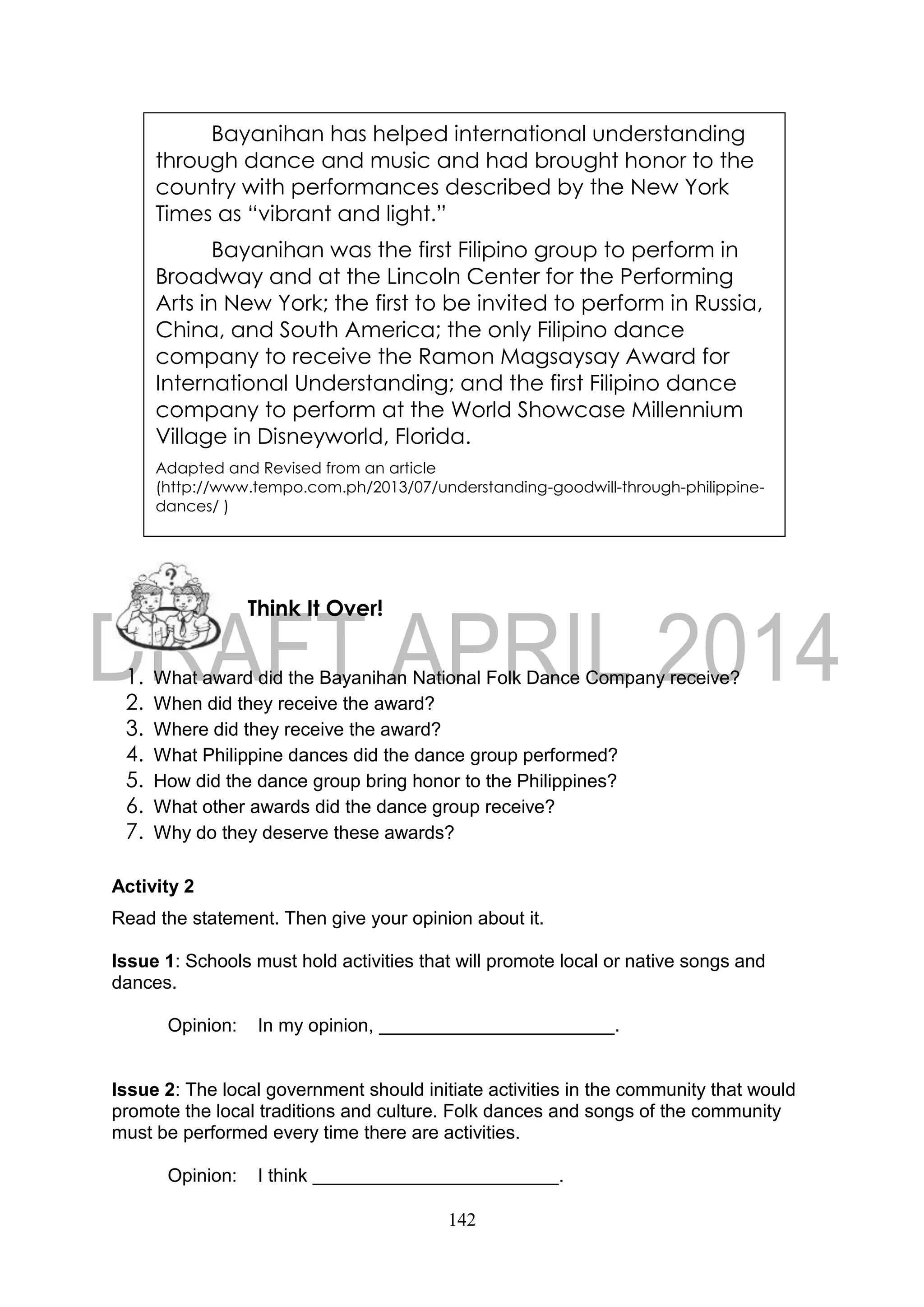 142
1. What award did the Bayanihan National Folk Dance Company receive?
2. When did they receive the award?
3. Where did they receive the award?
4. What Philippine dances did the dance group performed?
5. How did the dance group bring honor to the Philippines?
6. What other awards did the dance group receive?
7. Why do they deserve these awards?
Activity 2
Read the statement. Then give your opinion about it.
Issue 1: Schools must hold activities that will promote local or native songs and
dances.
Opinion: In my opinion, .
Issue 2: The local government should initiate activities in the community that would
promote the local traditions and culture. Folk dances and songs of the community
must be performed every time there are activities.
Opinion: I think .
Think It Over!
Bayanihan has helped international understanding
through dance and music and had brought honor to the
country with performances described by the New York
Times as “vibrant and light.”
Bayanihan was the first Filipino group to perform in
Broadway and at the Lincoln Center for the Performing
Arts in New York; the first to be invited to perform in Russia,
China, and South America; the only Filipino dance
company to receive the Ramon Magsaysay Award for
International Understanding; and the first Filipino dance
company to perform at the World Showcase Millennium
Village in Disneyworld, Florida.
Adapted and Revised from an article
(http://www.tempo.com.ph/2013/07/understanding-goodwill-through-philippine-
dances/ )
 