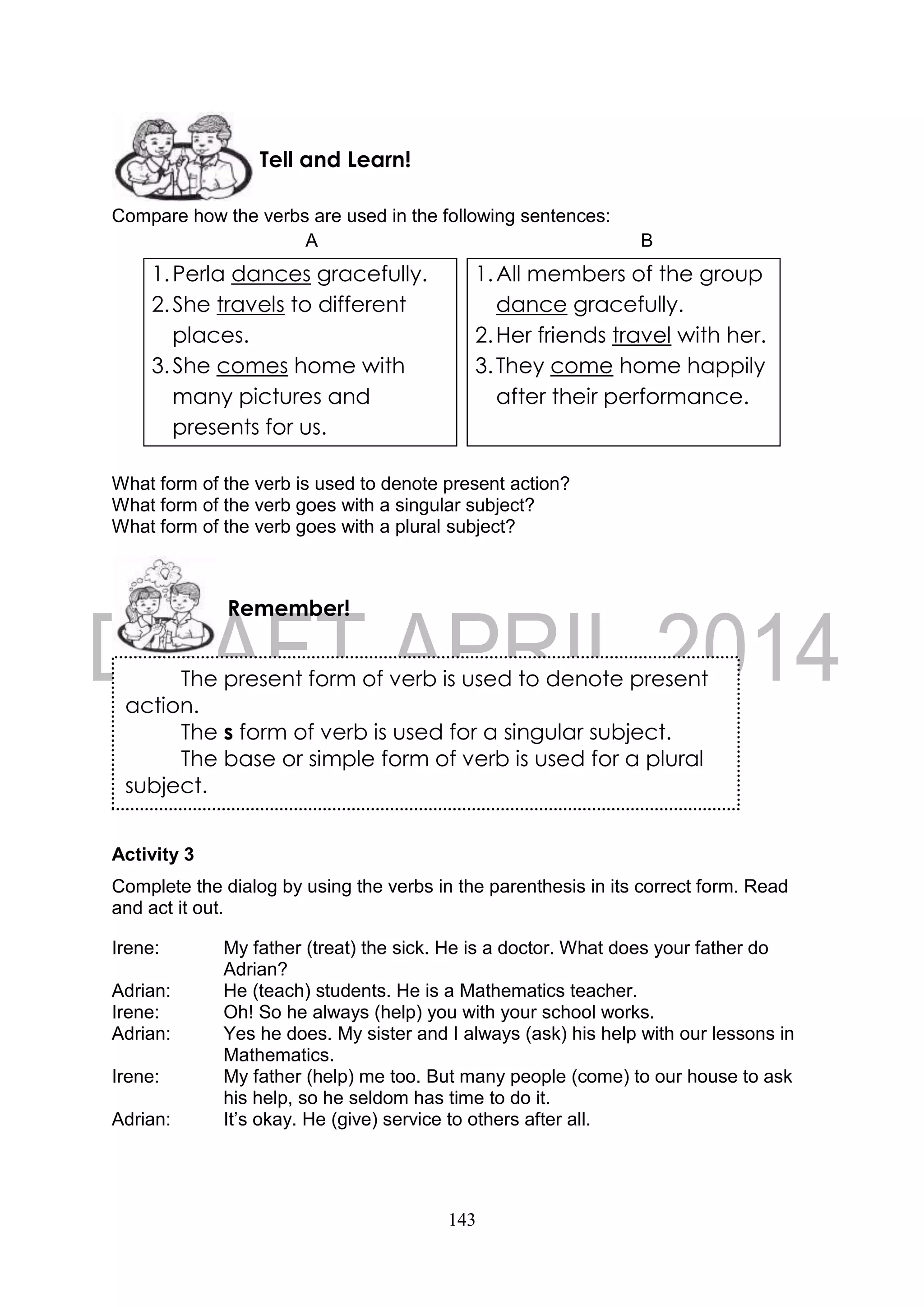 143
Compare how the verbs are used in the following sentences:
A B
What form of the verb is used to denote present action?
What form of the verb goes with a singular subject?
What form of the verb goes with a plural subject?
Activity 3
Complete the dialog by using the verbs in the parenthesis in its correct form. Read
and act it out.
Irene: My father (treat) the sick. He is a doctor. What does your father do
Adrian?
Adrian: He (teach) students. He is a Mathematics teacher.
Irene: Oh! So he always (help) you with your school works.
Adrian: Yes he does. My sister and I always (ask) his help with our lessons in
Mathematics.
Irene: My father (help) me too. But many people (come) to our house to ask
his help, so he seldom has time to do it.
Adrian: It’s okay. He (give) service to others after all.
The present form of verb is used to denote present
action.
The s form of verb is used for a singular subject.
The base or simple form of verb is used for a plural
subject.
Remember!
Tell and Learn!
1.Perla dances gracefully.
2.She travels to different
places.
3.She comes home with
many pictures and
presents for us.
1.All members of the group
dance gracefully.
2.Her friends travel with her.
3.They come home happily
after their performance.
 