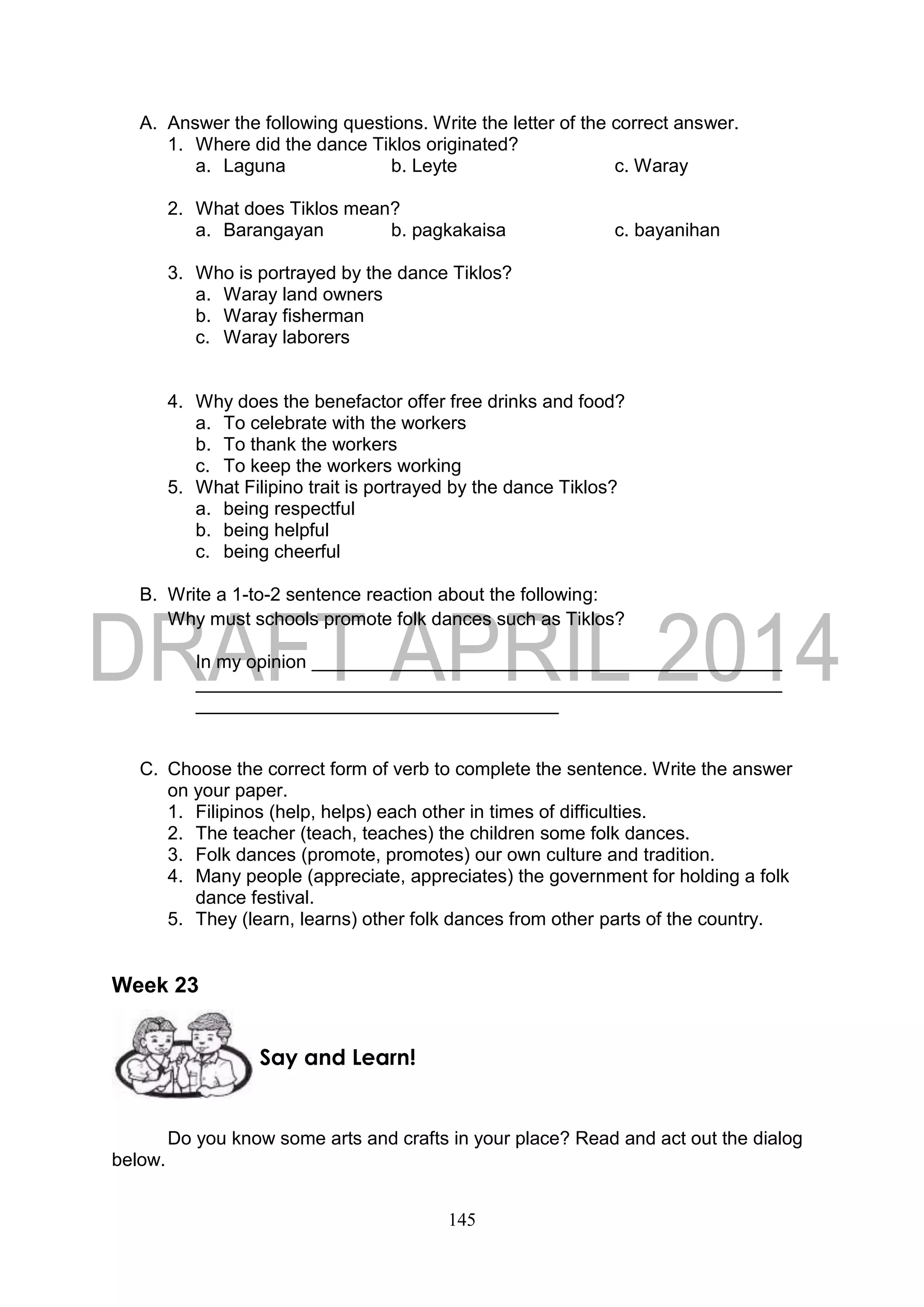145
A. Answer the following questions. Write the letter of the correct answer.
1. Where did the dance Tiklos originated?
a. Laguna b. Leyte c. Waray
2. What does Tiklos mean?
a. Barangayan b. pagkakaisa c. bayanihan
3. Who is portrayed by the dance Tiklos?
a. Waray land owners
b. Waray fisherman
c. Waray laborers
4. Why does the benefactor offer free drinks and food?
a. To celebrate with the workers
b. To thank the workers
c. To keep the workers working
5. What Filipino trait is portrayed by the dance Tiklos?
a. being respectful
b. being helpful
c. being cheerful
B. Write a 1-to-2 sentence reaction about the following:
Why must schools promote folk dances such as Tiklos?
In my opinion
C. Choose the correct form of verb to complete the sentence. Write the answer
on your paper.
1. Filipinos (help, helps) each other in times of difficulties.
2. The teacher (teach, teaches) the children some folk dances.
3. Folk dances (promote, promotes) our own culture and tradition.
4. Many people (appreciate, appreciates) the government for holding a folk
dance festival.
5. They (learn, learns) other folk dances from other parts of the country.
Week 23
Do you know some arts and crafts in your place? Read and act out the dialog
below.
Say and Learn!
 