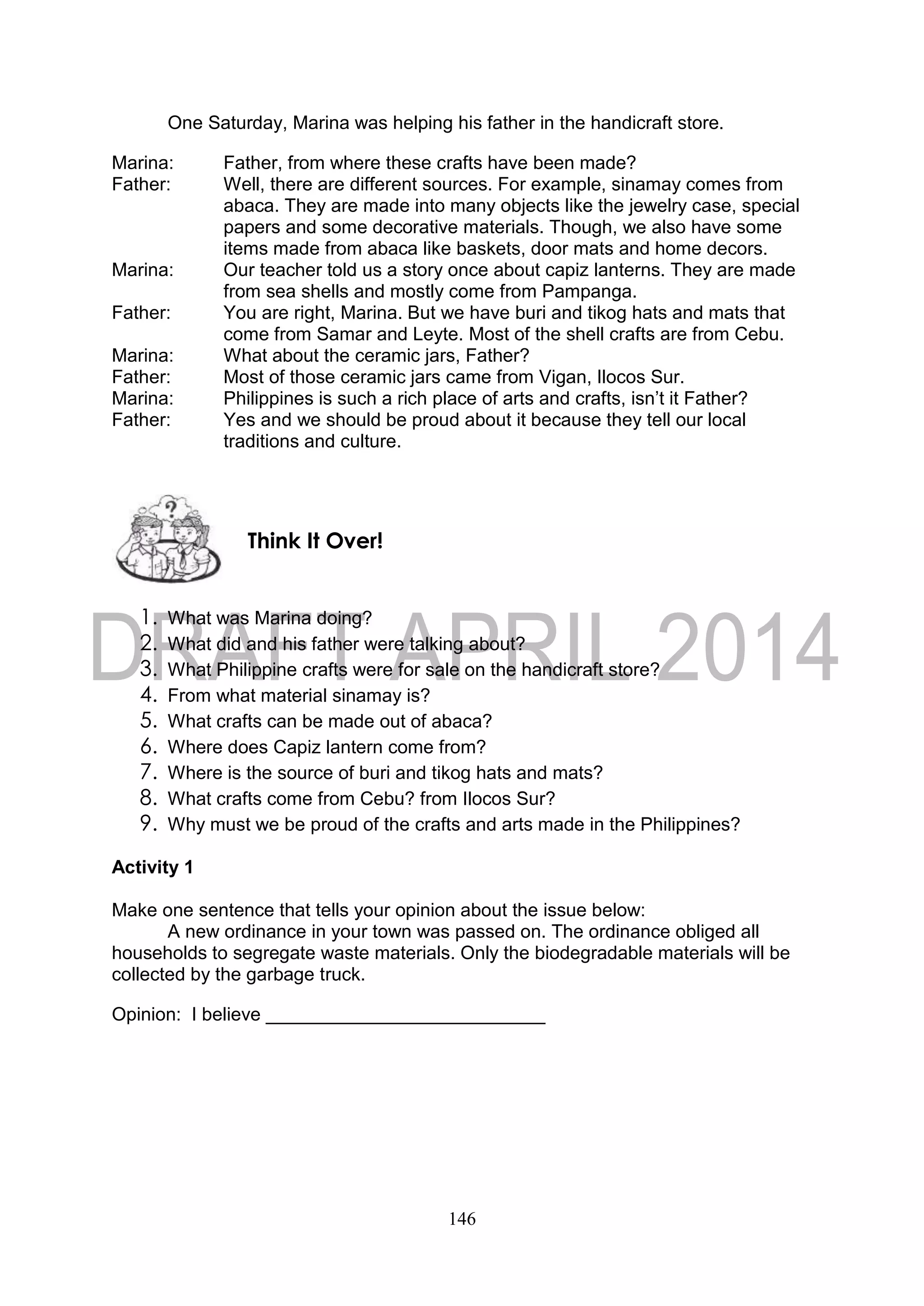 146
One Saturday, Marina was helping his father in the handicraft store.
Marina: Father, from where these crafts have been made?
Father: Well, there are different sources. For example, sinamay comes from
abaca. They are made into many objects like the jewelry case, special
papers and some decorative materials. Though, we also have some
items made from abaca like baskets, door mats and home decors.
Marina: Our teacher told us a story once about capiz lanterns. They are made
from sea shells and mostly come from Pampanga.
Father: You are right, Marina. But we have buri and tikog hats and mats that
come from Samar and Leyte. Most of the shell crafts are from Cebu.
Marina: What about the ceramic jars, Father?
Father: Most of those ceramic jars came from Vigan, Ilocos Sur.
Marina: Philippines is such a rich place of arts and crafts, isn’t it Father?
Father: Yes and we should be proud about it because they tell our local
traditions and culture.
1. What was Marina doing?
2. What did and his father were talking about?
3. What Philippine crafts were for sale on the handicraft store?
4. From what material sinamay is?
5. What crafts can be made out of abaca?
6. Where does Capiz lantern come from?
7. Where is the source of buri and tikog hats and mats?
8. What crafts come from Cebu? from Ilocos Sur?
9. Why must we be proud of the crafts and arts made in the Philippines?
Activity 1
Make one sentence that tells your opinion about the issue below:
A new ordinance in your town was passed on. The ordinance obliged all
households to segregate waste materials. Only the biodegradable materials will be
collected by the garbage truck.
Opinion: I believe ___________________________
Think It Over!
 