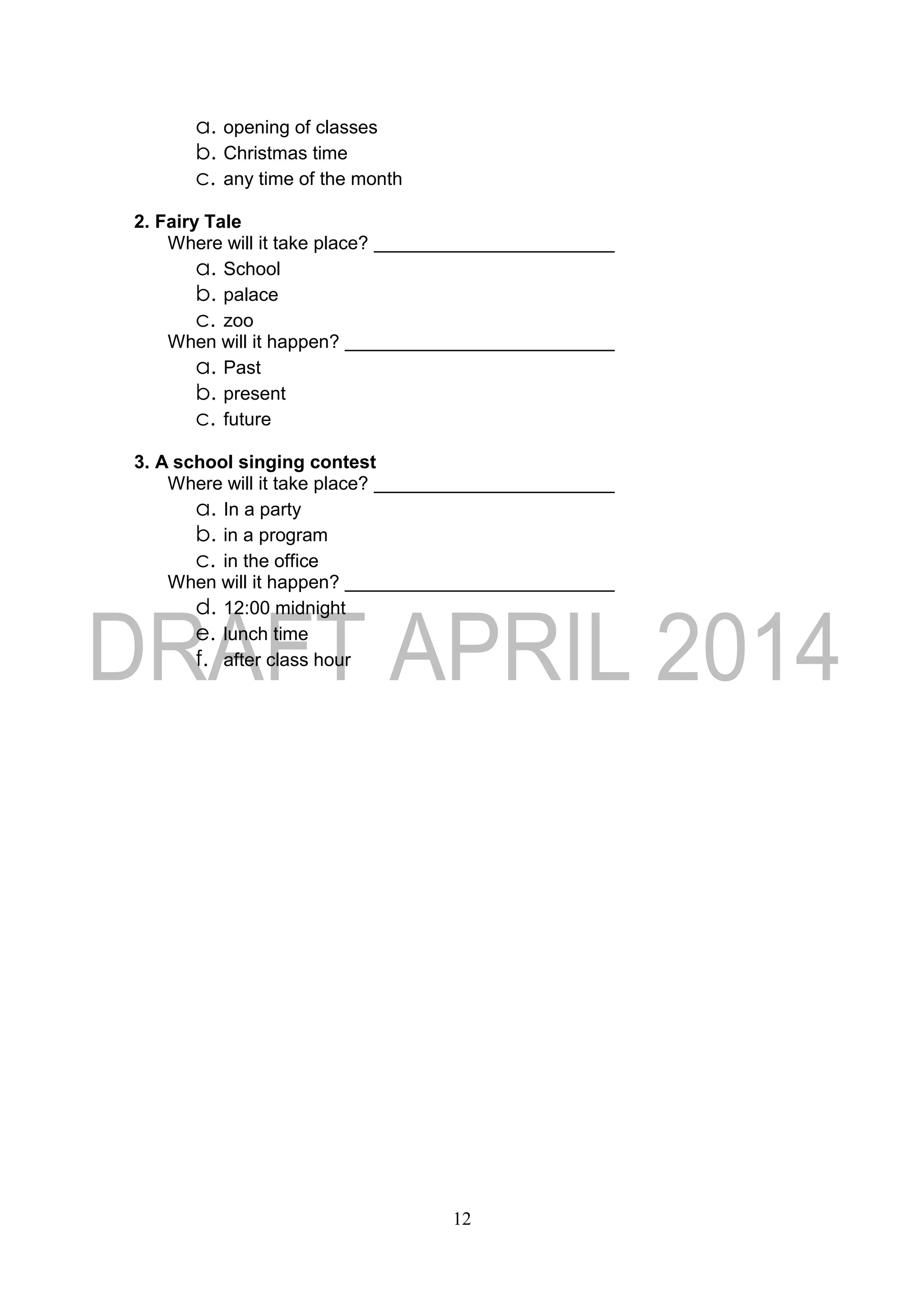 12
a. opening of classes
b. Christmas time
c. any time of the month
2. Fairy Tale
Where will it take place?
a. School
b. palace
c. zoo
When will it happen?
a. Past
b. present
c. future
3. A school singing contest
Where will it take place?
a. In a party
b. in a program
c. in the office
When will it happen?
d. 12:00 midnight
e. lunch time
f. after class hour
 