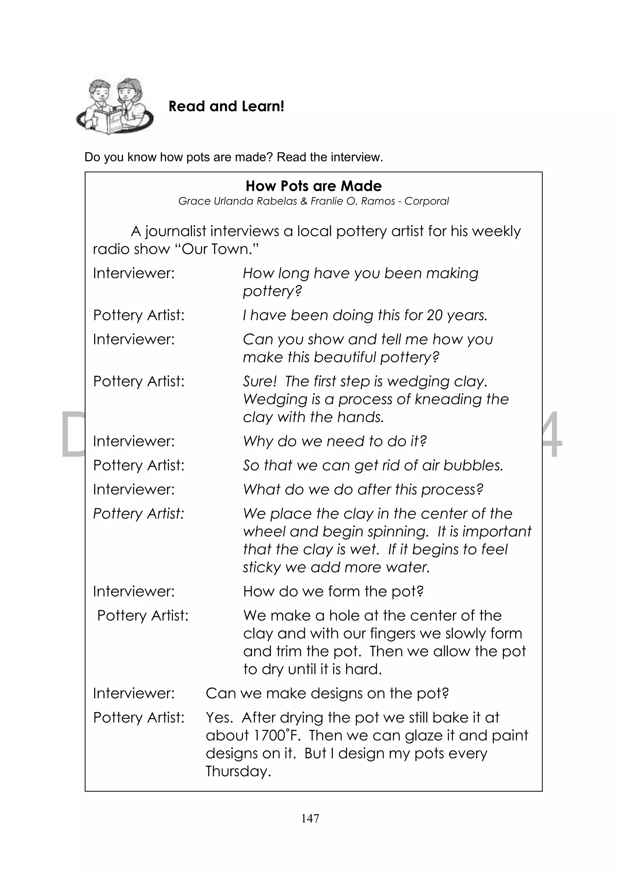 147
Do you know how pots are made? Read the interview.
How Pots are Made
Grace Urlanda Rabelas & Franlie O. Ramos - Corporal
A journalist interviews a local pottery artist for his weekly
radio show “Our Town.”
Interviewer: How long have you been making
pottery?
Pottery Artist: I have been doing this for 20 years.
Interviewer: Can you show and tell me how you
make this beautiful pottery?
Pottery Artist: Sure! The first step is wedging clay.
Wedging is a process of kneading the
clay with the hands.
Interviewer: Why do we need to do it?
Pottery Artist: So that we can get rid of air bubbles.
Interviewer: What do we do after this process?
Pottery Artist: We place the clay in the center of the
wheel and begin spinning. It is important
that the clay is wet. If it begins to feel
sticky we add more water.
Interviewer: How do we form the pot?
Pottery Artist: We make a hole at the center of the
clay and with our fingers we slowly form
and trim the pot. Then we allow the pot
to dry until it is hard.
Interviewer: Can we make designs on the pot?
Pottery Artist: Yes. After drying the pot we still bake it at
about 1700˚F. Then we can glaze it and paint
designs on it. But I design my pots every
Thursday.
Read and Learn!
 