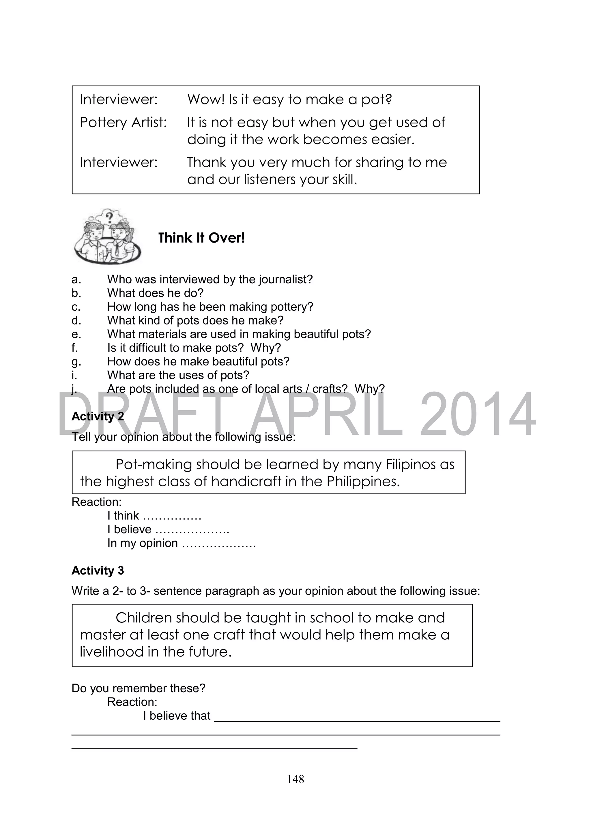 148
a. Who was interviewed by the journalist?
b. What does he do?
c. How long has he been making pottery?
d. What kind of pots does he make?
e. What materials are used in making beautiful pots?
f. Is it difficult to make pots? Why?
g. How does he make beautiful pots?
i. What are the uses of pots?
j. Are pots included as one of local arts / crafts? Why?
Activity 2
Tell your opinion about the following issue:
Reaction:
I think ……………
I believe ……………….
In my opinion ……………….
Activity 3
Write a 2- to 3- sentence paragraph as your opinion about the following issue:
Do you remember these?
Reaction:
I believe that
Think It Over!
Interviewer: Wow! Is it easy to make a pot?
Pottery Artist: It is not easy but when you get used of
doing it the work becomes easier.
Interviewer: Thank you very much for sharing to me
and our listeners your skill.
Pot-making should be learned by many Filipinos as
the highest class of handicraft in the Philippines.
Children should be taught in school to make and
master at least one craft that would help them make a
livelihood in the future.
 