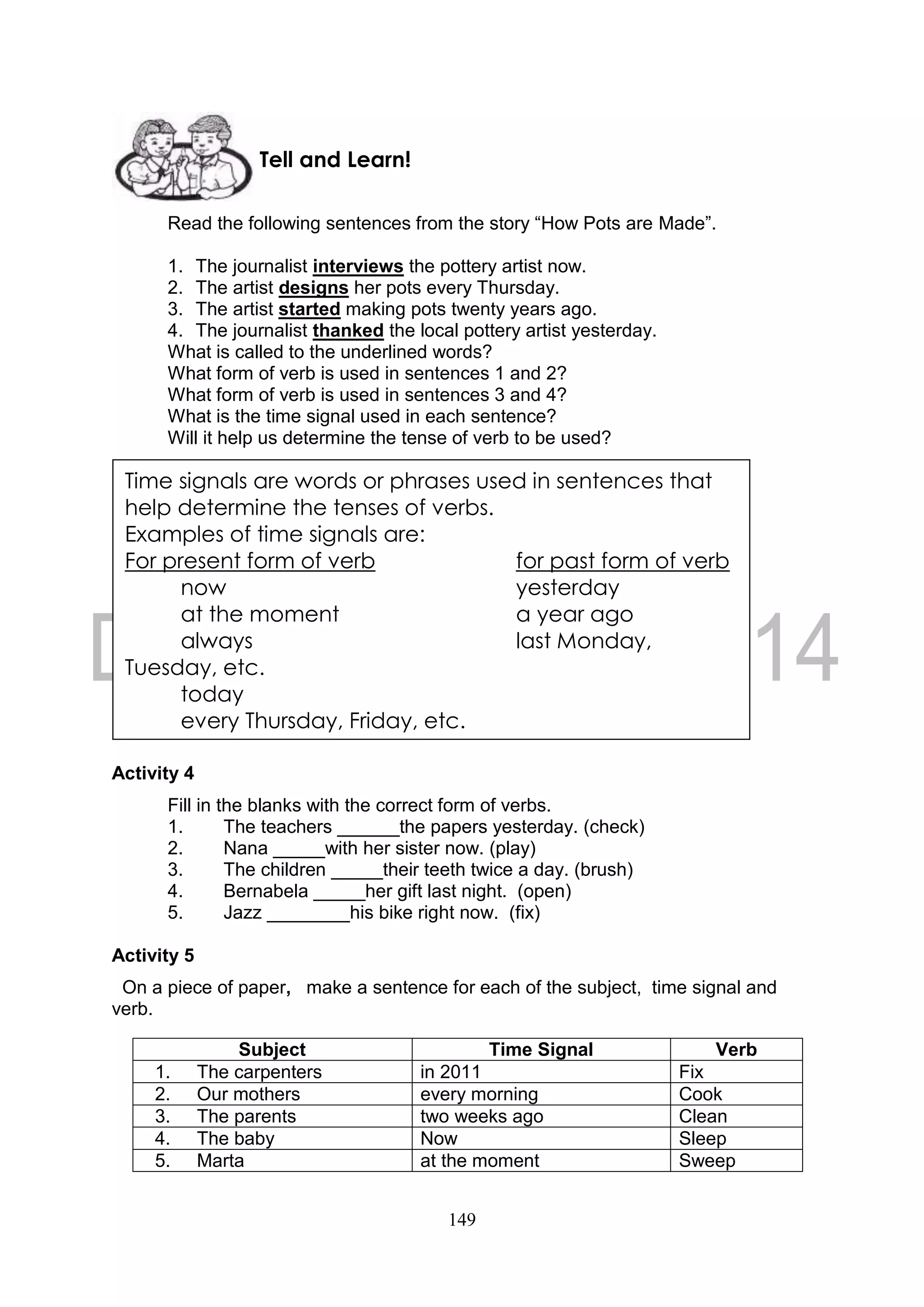 149
Read the following sentences from the story “How Pots are Made”.
1. The journalist interviews the pottery artist now.
2. The artist designs her pots every Thursday.
3. The artist started making pots twenty years ago.
4. The journalist thanked the local pottery artist yesterday.
What is called to the underlined words?
What form of verb is used in sentences 1 and 2?
What form of verb is used in sentences 3 and 4?
What is the time signal used in each sentence?
Will it help us determine the tense of verb to be used?
Activity 4
Fill in the blanks with the correct form of verbs.
1. The teachers ______the papers yesterday. (check)
2. Nana _____with her sister now. (play)
3. The children _____their teeth twice a day. (brush)
4. Bernabela _____her gift last night. (open)
5. Jazz ________his bike right now. (fix)
Activity 5
On a piece of paper, make a sentence for each of the subject, time signal and
verb.
Subject Time Signal Verb
1. The carpenters in 2011 Fix
2. Our mothers every morning Cook
3. The parents two weeks ago Clean
4. The baby Now Sleep
5. Marta at the moment Sweep
Tell and Learn!
Time signals are words or phrases used in sentences that
help determine the tenses of verbs.
Examples of time signals are:
For present form of verb for past form of verb
now yesterday
at the moment a year ago
always last Monday,
Tuesday, etc.
today
every Thursday, Friday, etc.
 