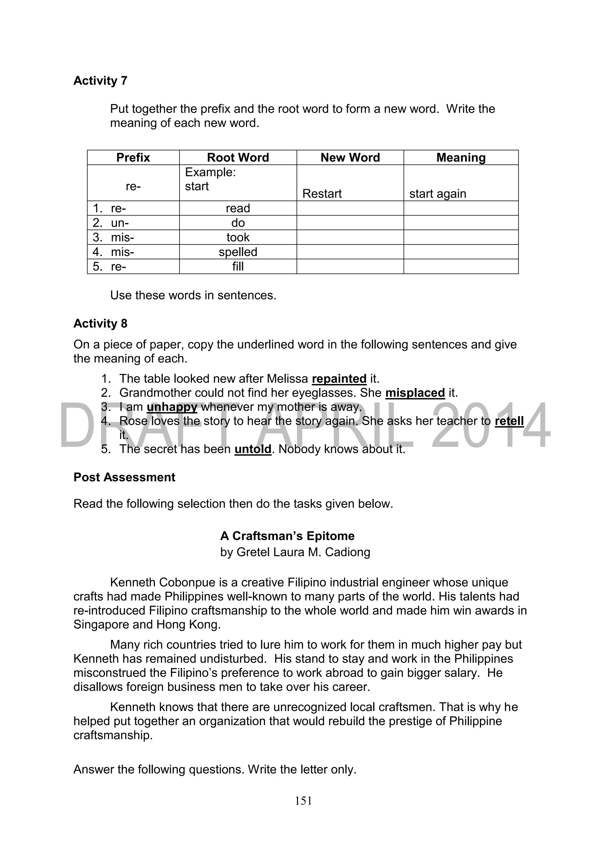 151
Activity 7
Put together the prefix and the root word to form a new word. Write the
meaning of each new word.
Prefix Root Word New Word Meaning
re-
Example:
start
Restart start again
1. re- read
2. un- do
3. mis- took
4. mis- spelled
5. re- fill
Use these words in sentences.
Activity 8
On a piece of paper, copy the underlined word in the following sentences and give
the meaning of each.
1. The table looked new after Melissa repainted it.
2. Grandmother could not find her eyeglasses. She misplaced it.
3. I am unhappy whenever my mother is away.
4. Rose loves the story to hear the story again. She asks her teacher to retell
it.
5. The secret has been untold. Nobody knows about it.
Post Assessment
Read the following selection then do the tasks given below.
A Craftsman’s Epitome
by Gretel Laura M. Cadiong
Kenneth Cobonpue is a creative Filipino industrial engineer whose unique
crafts had made Philippines well-known to many parts of the world. His talents had
re-introduced Filipino craftsmanship to the whole world and made him win awards in
Singapore and Hong Kong.
Many rich countries tried to lure him to work for them in much higher pay but
Kenneth has remained undisturbed. His stand to stay and work in the Philippines
misconstrued the Filipino’s preference to work abroad to gain bigger salary. He
disallows foreign business men to take over his career.
Kenneth knows that there are unrecognized local craftsmen. That is why he
helped put together an organization that would rebuild the prestige of Philippine
craftsmanship.
Answer the following questions. Write the letter only.
 