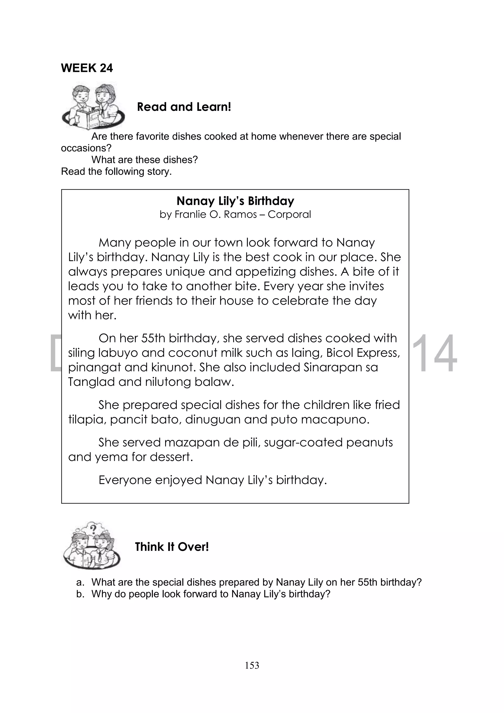 153
WEEK 24
Are there favorite dishes cooked at home whenever there are special
occasions?
What are these dishes?
Read the following story.
a. What are the special dishes prepared by Nanay Lily on her 55th birthday?
b. Why do people look forward to Nanay Lily’s birthday?
Think It Over!
Read and Learn!
Nanay Lily’s Birthday
by Franlie O. Ramos – Corporal
Many people in our town look forward to Nanay
Lily’s birthday. Nanay Lily is the best cook in our place. She
always prepares unique and appetizing dishes. A bite of it
leads you to take to another bite. Every year she invites
most of her friends to their house to celebrate the day
with her.
On her 55th birthday, she served dishes cooked with
siling labuyo and coconut milk such as laing, Bicol Express,
pinangat and kinunot. She also included Sinarapan sa
Tanglad and nilutong balaw.
She prepared special dishes for the children like fried
tilapia, pancit bato, dinuguan and puto macapuno.
She served mazapan de pili, sugar-coated peanuts
and yema for dessert.
Everyone enjoyed Nanay Lily’s birthday.
She served mazapan de pili, sugar-coated peanuts
and yema for dessert.
Everyone enjoyed Nanay Lily’s birthday.
 