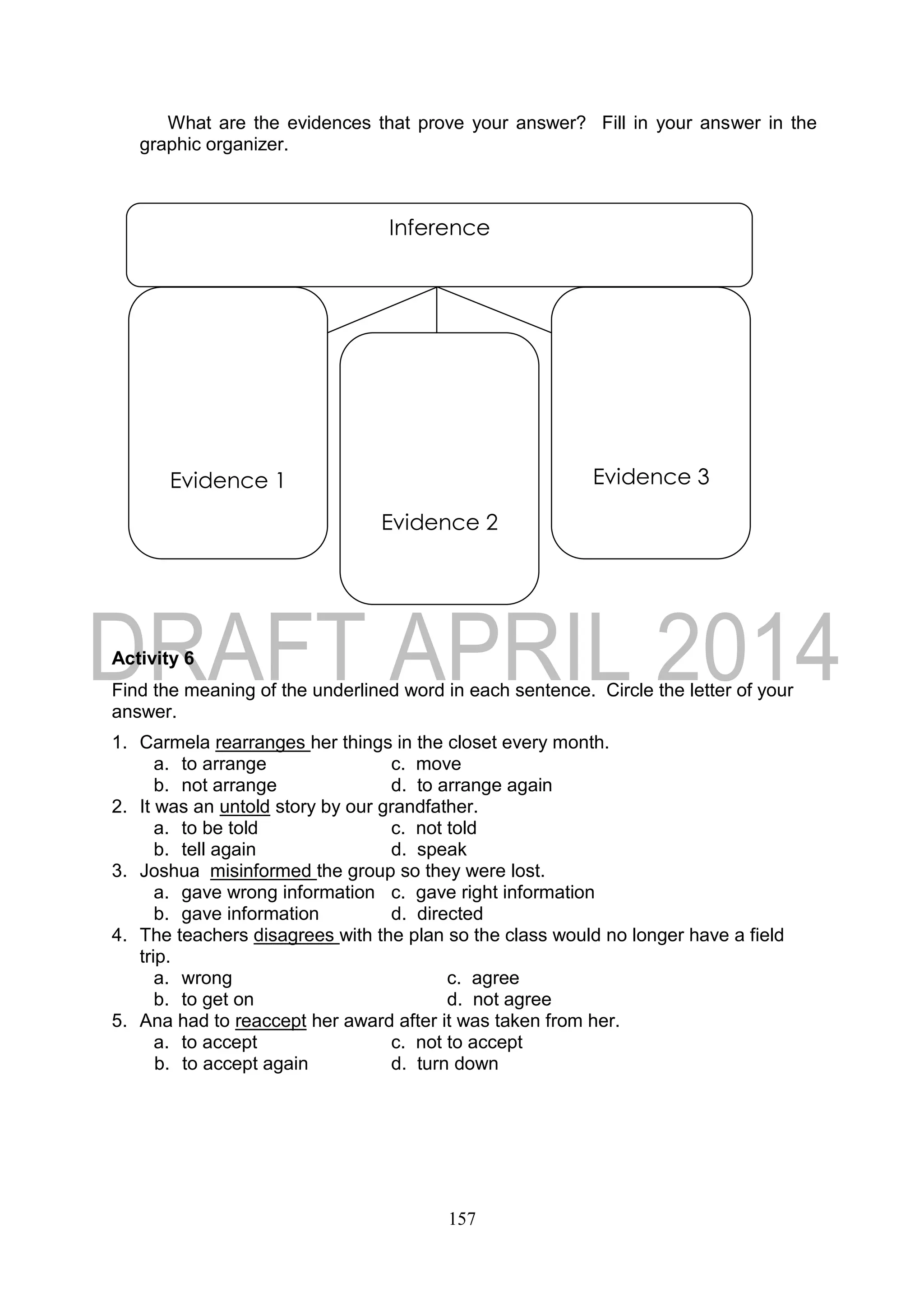 157
What are the evidences that prove your answer? Fill in your answer in the
graphic organizer.
Activity 6
Find the meaning of the underlined word in each sentence. Circle the letter of your
answer.
1. Carmela rearranges her things in the closet every month.
a. to arrange c. move
b. not arrange d. to arrange again
2. It was an untold story by our grandfather.
a. to be told c. not told
b. tell again d. speak
3. Joshua misinformed the group so they were lost.
a. gave wrong information c. gave right information
b. gave information d. directed
4. The teachers disagrees with the plan so the class would no longer have a field
trip.
a. wrong c. agree
b. to get on d. not agree
5. Ana had to reaccept her award after it was taken from her.
a. to accept c. not to accept
b. to accept again d. turn down
Inference
Evidence 1
Evidence 2
Evidence 3
 