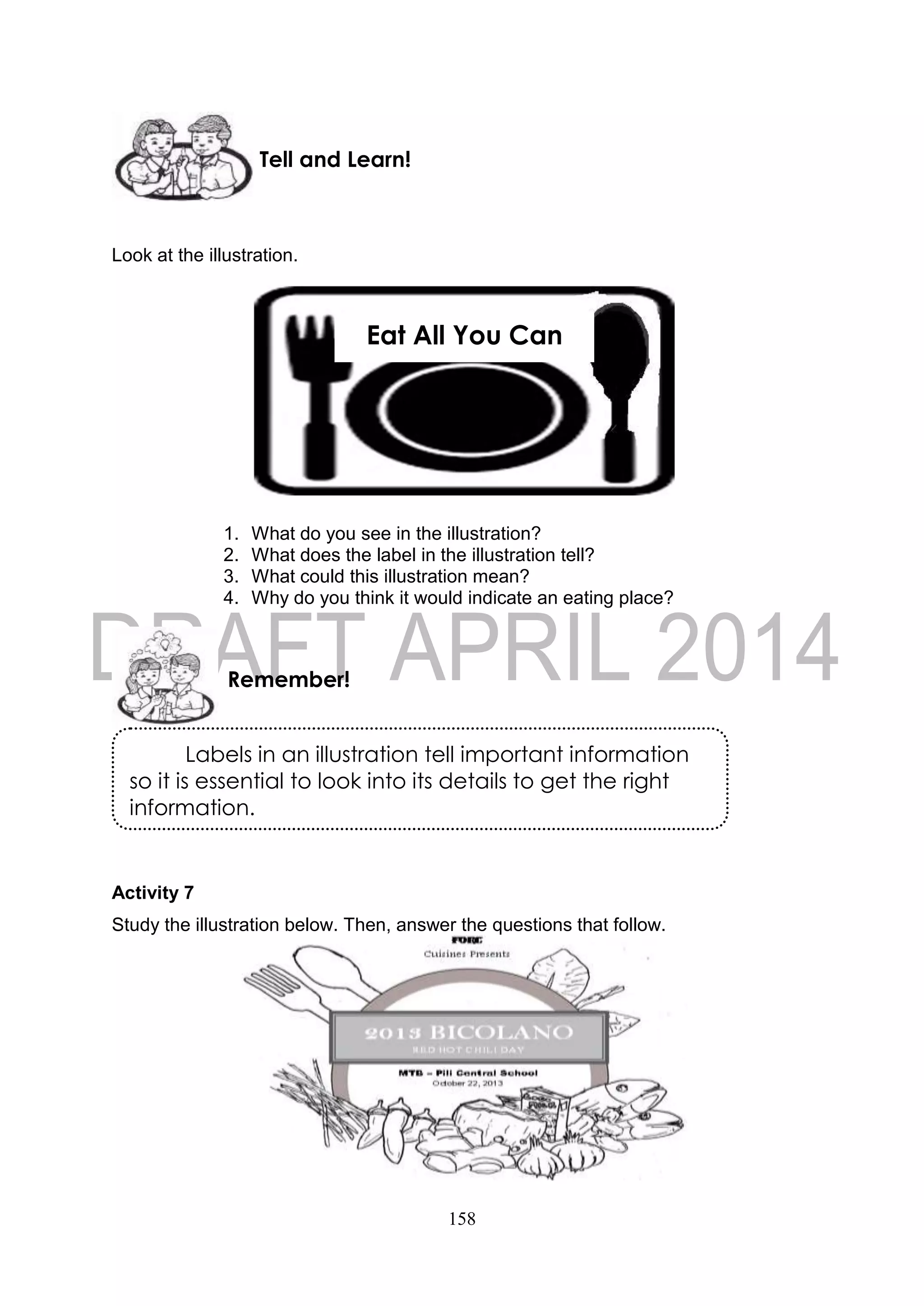 158
Look at the illustration.
1. What do you see in the illustration?
2. What does the label in the illustration tell?
3. What could this illustration mean?
4. Why do you think it would indicate an eating place?
Activity 7
Study the illustration below. Then, answer the questions that follow.
Remember!
Tell and Learn!
Labels in an illustration tell important information
so it is essential to look into its details to get the right
information.
Eat All You Can
 