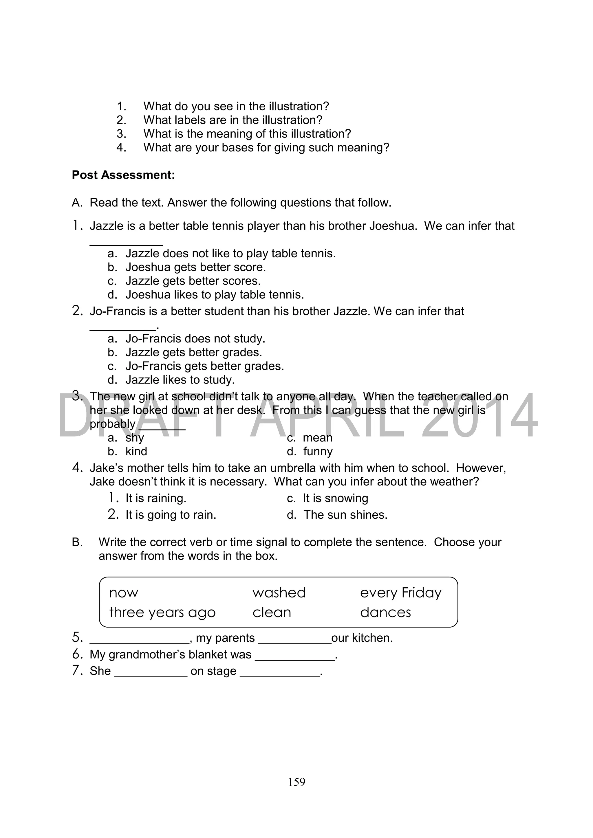 159
1. What do you see in the illustration?
2. What labels are in the illustration?
3. What is the meaning of this illustration?
4. What are your bases for giving such meaning?
Post Assessment:
A. Read the text. Answer the following questions that follow.
1. Jazzle is a better table tennis player than his brother Joeshua. We can infer that
___________
a. Jazzle does not like to play table tennis.
b. Joeshua gets better score.
c. Jazzle gets better scores.
d. Joeshua likes to play table tennis.
2. Jo-Francis is a better student than his brother Jazzle. We can infer that
__________.
a. Jo-Francis does not study.
b. Jazzle gets better grades.
c. Jo-Francis gets better grades.
d. Jazzle likes to study.
3. The new girl at school didn’t talk to anyone all day. When the teacher called on
her she looked down at her desk. From this I can guess that the new girl is
probably _______
a. shy c. mean
b. kind d. funny
4. Jake’s mother tells him to take an umbrella with him when to school. However,
Jake doesn’t think it is necessary. What can you infer about the weather?
1. It is raining. c. It is snowing
2. It is going to rain. d. The sun shines.
B. Write the correct verb or time signal to complete the sentence. Choose your
answer from the words in the box.
5. _______________, my parents ___________our kitchen.
6. My grandmother’s blanket was ____________.
7. She ___________ on stage ____________.
now washed every Friday
three years ago clean dances
 