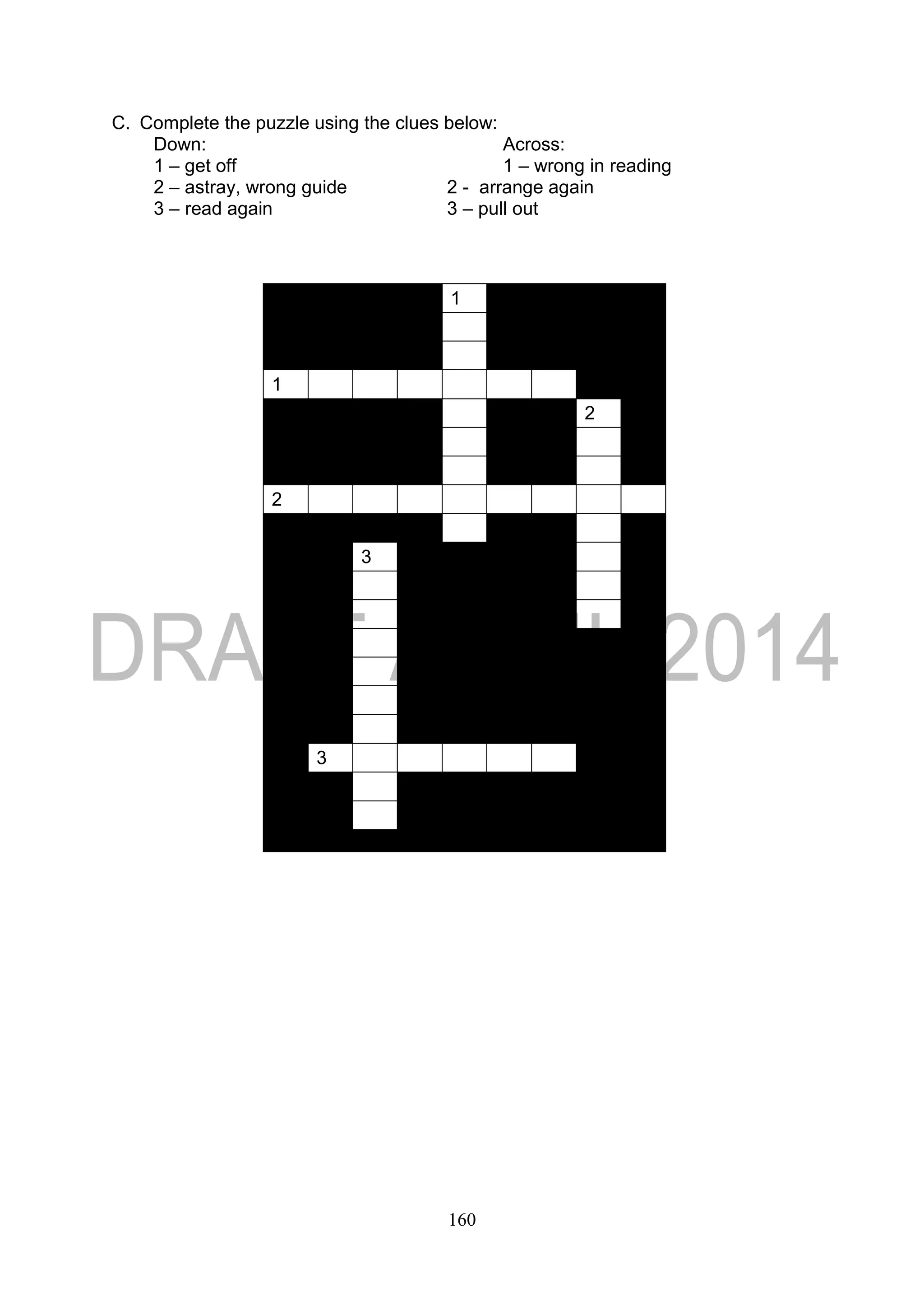 160
C. Complete the puzzle using the clues below:
Down: Across:
1 – get off 1 – wrong in reading
2 – astray, wrong guide 2 - arrange again
3 – read again 3 – pull out
1
1
2
2
3
3
 
