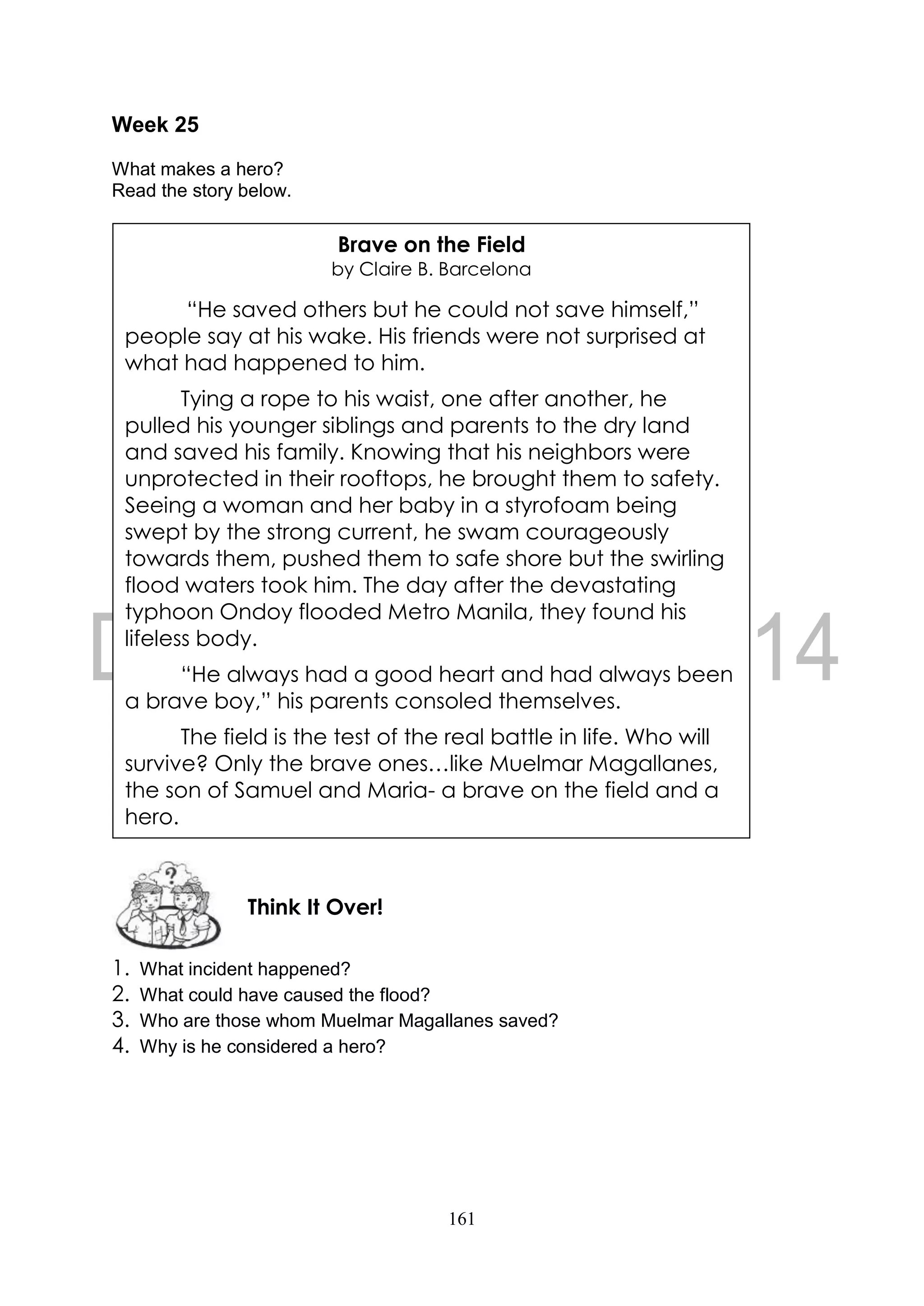 161
Week 25
What makes a hero?
Read the story below.
1. What incident happened?
2. What could have caused the flood?
3. Who are those whom Muelmar Magallanes saved?
4. Why is he considered a hero?
Think It Over!
Brave on the Field
by Claire B. Barcelona
“He saved others but he could not save himself,”
people say at his wake. His friends were not surprised at
what had happened to him.
Tying a rope to his waist, one after another, he
pulled his younger siblings and parents to the dry land
and saved his family. Knowing that his neighbors were
unprotected in their rooftops, he brought them to safety.
Seeing a woman and her baby in a styrofoam being
swept by the strong current, he swam courageously
towards them, pushed them to safe shore but the swirling
flood waters took him. The day after the devastating
typhoon Ondoy flooded Metro Manila, they found his
lifeless body.
“He always had a good heart and had always been
a brave boy,” his parents consoled themselves.
The field is the test of the real battle in life. Who will
survive? Only the brave ones…like Muelmar Magallanes,
the son of Samuel and Maria- a brave on the field and a
hero.
 