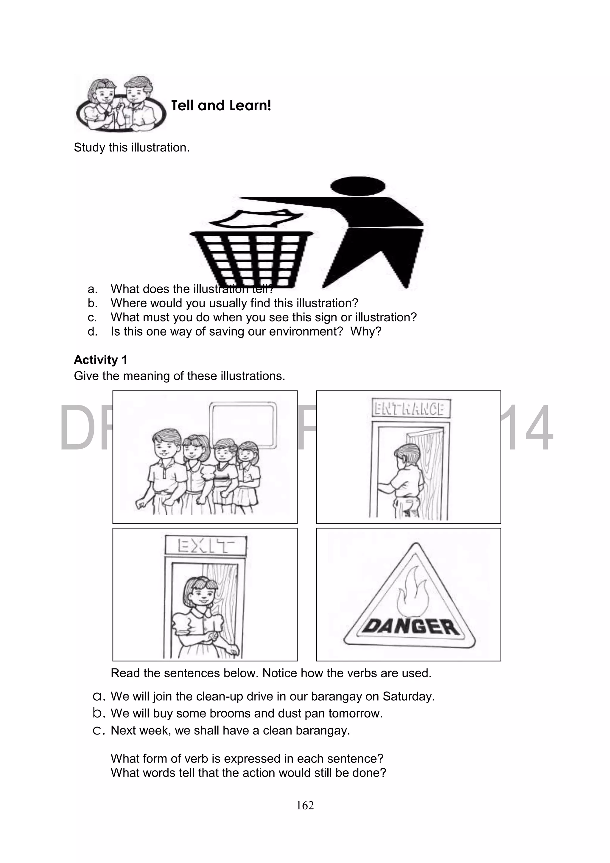 162
Study this illustration.
a. What does the illustration tell?
b. Where would you usually find this illustration?
c. What must you do when you see this sign or illustration?
d. Is this one way of saving our environment? Why?
Activity 1
Give the meaning of these illustrations.
Read the sentences below. Notice how the verbs are used.
a. We will join the clean-up drive in our barangay on Saturday.
b. We will buy some brooms and dust pan tomorrow.
c. Next week, we shall have a clean barangay.
What form of verb is expressed in each sentence?
What words tell that the action would still be done?
Tell and Learn!
 