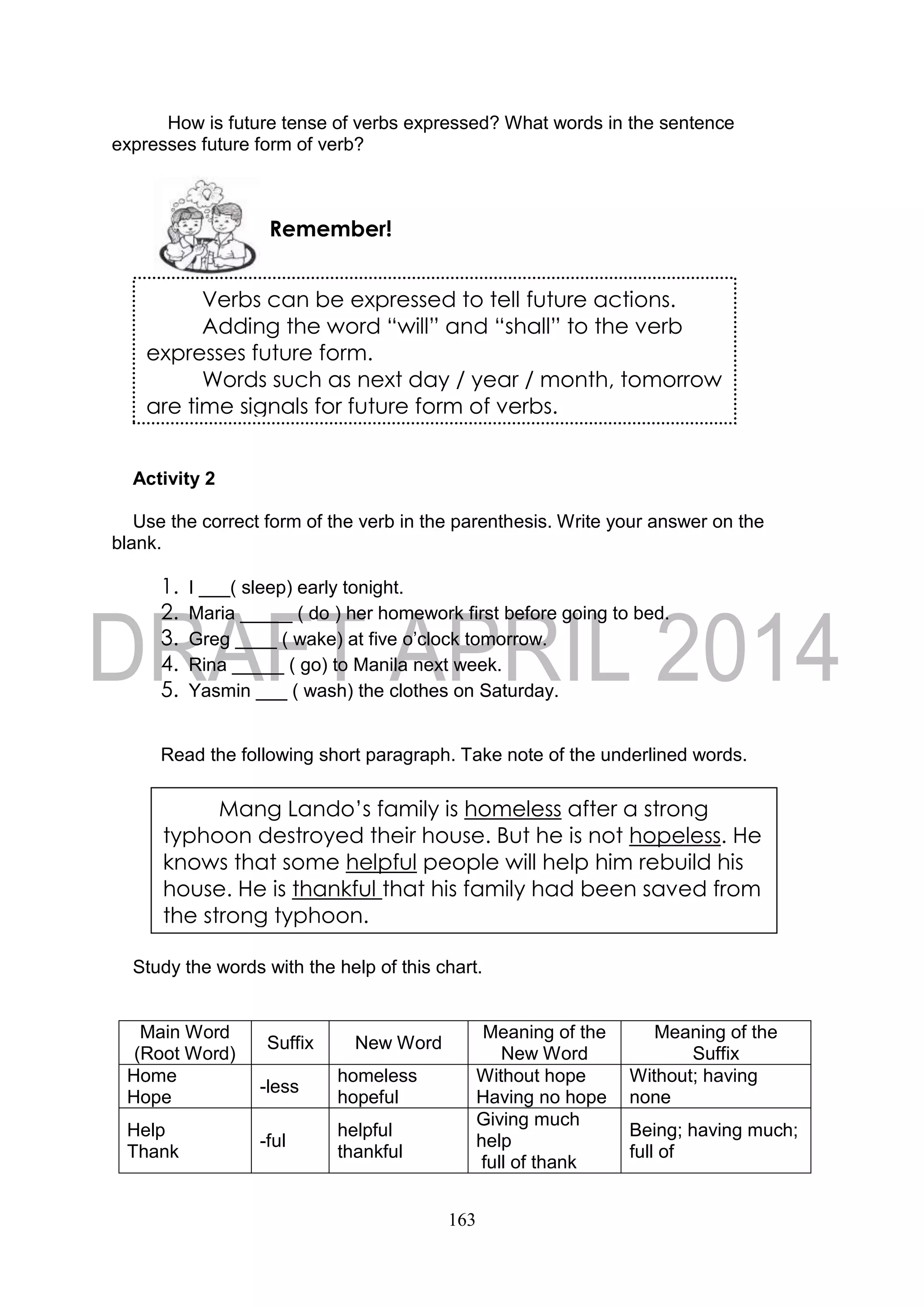 163
How is future tense of verbs expressed? What words in the sentence
expresses future form of verb?
Activity 2
Use the correct form of the verb in the parenthesis. Write your answer on the
blank.
1. I ___( sleep) early tonight.
2. Maria _____ ( do ) her homework first before going to bed.
3. Greg ____ ( wake) at five o’clock tomorrow.
4. Rina _____ ( go) to Manila next week.
5. Yasmin ___ ( wash) the clothes on Saturday.
Read the following short paragraph. Take note of the underlined words.
Study the words with the help of this chart.
Main Word
(Root Word)
Suffix New Word
Meaning of the
New Word
Meaning of the
Suffix
Home
Hope
-less
homeless
hopeful
Without hope
Having no hope
Without; having
none
Help
Thank
-ful
helpful
thankful
Giving much
help
full of thank
Being; having much;
full of
Remember!
Verbs can be expressed to tell future actions.
Adding the word “will” and “shall” to the verb
expresses future form.
Words such as next day / year / month, tomorrow
are time signals for future form of verbs.
Mang Lando’s family is homeless after a strong
typhoon destroyed their house. But he is not hopeless. He
knows that some helpful people will help him rebuild his
house. He is thankful that his family had been saved from
the strong typhoon.
 