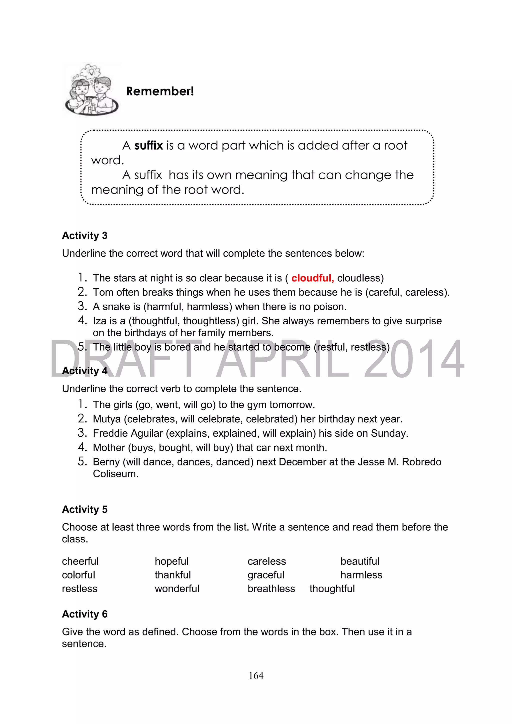 164
Activity 3
Underline the correct word that will complete the sentences below:
1. The stars at night is so clear because it is ( cloudful, cloudless)
2. Tom often breaks things when he uses them because he is (careful, careless).
3. A snake is (harmful, harmless) when there is no poison.
4. Iza is a (thoughtful, thoughtless) girl. She always remembers to give surprise
on the birthdays of her family members.
5. The little boy is bored and he started to become (restful, restless)
Activity 4
Underline the correct verb to complete the sentence.
1. The girls (go, went, will go) to the gym tomorrow.
2. Mutya (celebrates, will celebrate, celebrated) her birthday next year.
3. Freddie Aguilar (explains, explained, will explain) his side on Sunday.
4. Mother (buys, bought, will buy) that car next month.
5. Berny (will dance, dances, danced) next December at the Jesse M. Robredo
Coliseum.
Activity 5
Choose at least three words from the list. Write a sentence and read them before the
class.
cheerful hopeful careless beautiful
colorful thankful graceful harmless
restless wonderful breathless thoughtful
Activity 6
Give the word as defined. Choose from the words in the box. Then use it in a
sentence.
Remember!
A suffix is a word part which is added after a root
word.
A suffix has its own meaning that can change the
meaning of the root word.
 