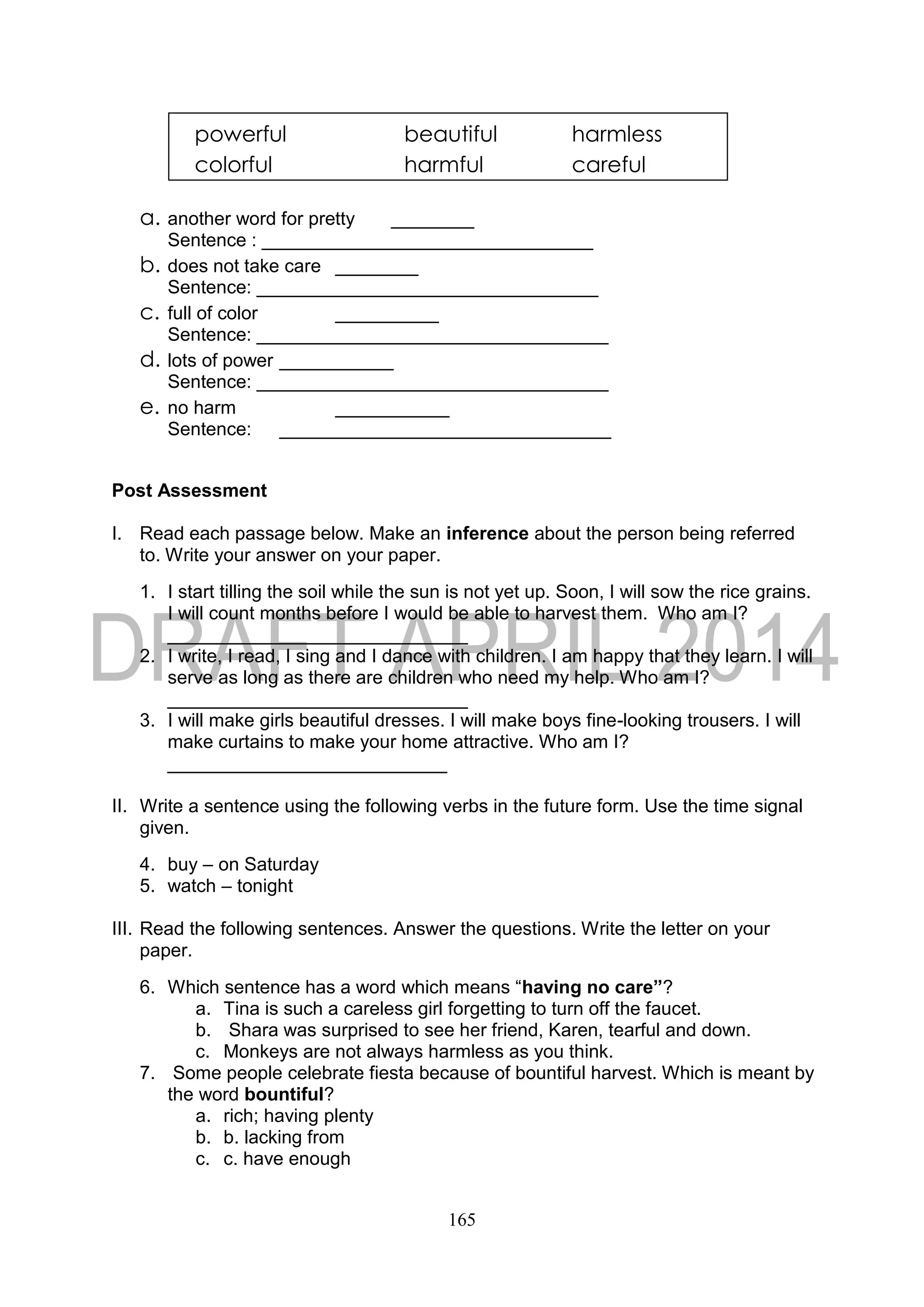 165
a. another word for pretty ________
Sentence : ________________________________
b. does not take care ________
Sentence: _________________________________
c. full of color __________
Sentence: __________________________________
d. lots of power ___________
Sentence: __________________________________
e. no harm ___________
Sentence: ________________________________
Post Assessment
I. Read each passage below. Make an inference about the person being referred
to. Write your answer on your paper.
1. I start tilling the soil while the sun is not yet up. Soon, I will sow the rice grains.
I will count months before I would be able to harvest them. Who am I?
_____________________________
2. I write, I read, I sing and I dance with children. I am happy that they learn. I will
serve as long as there are children who need my help. Who am I?
_____________________________
3. I will make girls beautiful dresses. I will make boys fine-looking trousers. I will
make curtains to make your home attractive. Who am I?
___________________________
II. Write a sentence using the following verbs in the future form. Use the time signal
given.
4. buy – on Saturday
5. watch – tonight
III. Read the following sentences. Answer the questions. Write the letter on your
paper.
6. Which sentence has a word which means “having no care”?
a. Tina is such a careless girl forgetting to turn off the faucet.
b. Shara was surprised to see her friend, Karen, tearful and down.
c. Monkeys are not always harmless as you think.
7. Some people celebrate fiesta because of bountiful harvest. Which is meant by
the word bountiful?
a. rich; having plenty
b. b. lacking from
c. c. have enough
powerful beautiful harmless
colorful harmful careful
 