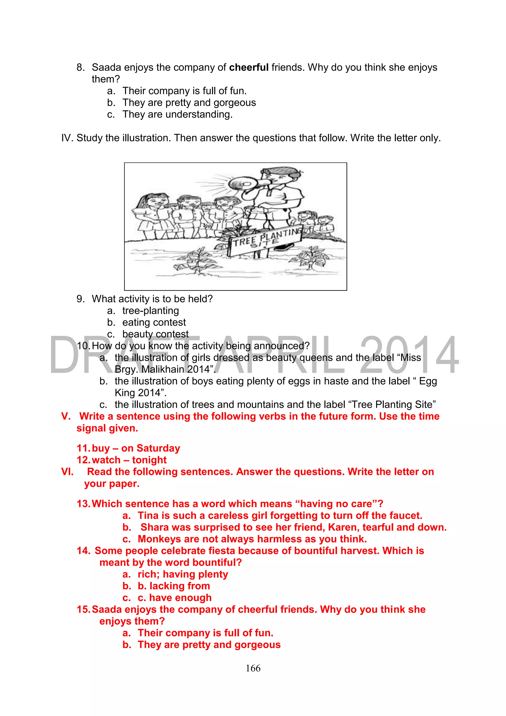 166
8. Saada enjoys the company of cheerful friends. Why do you think she enjoys
them?
a. Their company is full of fun.
b. They are pretty and gorgeous
c. They are understanding.
IV. Study the illustration. Then answer the questions that follow. Write the letter only.
9. What activity is to be held?
a. tree-planting
b. eating contest
c. beauty contest
10.How do you know the activity being announced?
a. the illustration of girls dressed as beauty queens and the label “Miss
Brgy. Malikhain 2014”.
b. the illustration of boys eating plenty of eggs in haste and the label “ Egg
King 2014”.
c. the illustration of trees and mountains and the label “Tree Planting Site”
V. Write a sentence using the following verbs in the future form. Use the time
signal given.
11.buy – on Saturday
12.watch – tonight
VI. Read the following sentences. Answer the questions. Write the letter on
your paper.
13.Which sentence has a word which means “having no care”?
a. Tina is such a careless girl forgetting to turn off the faucet.
b. Shara was surprised to see her friend, Karen, tearful and down.
c. Monkeys are not always harmless as you think.
14. Some people celebrate fiesta because of bountiful harvest. Which is
meant by the word bountiful?
a. rich; having plenty
b. b. lacking from
c. c. have enough
15.Saada enjoys the company of cheerful friends. Why do you think she
enjoys them?
a. Their company is full of fun.
b. They are pretty and gorgeous
 